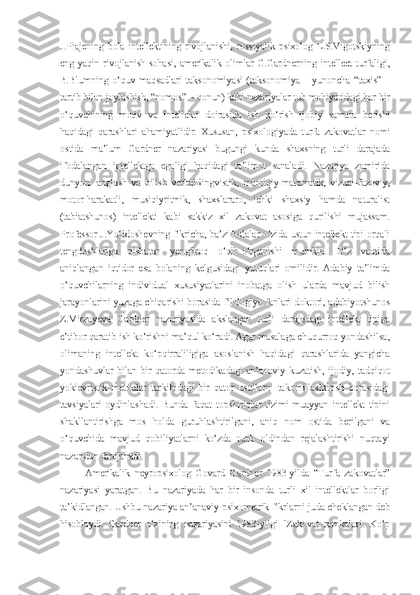 J.Piaje ning   bola   intellektining   rivojlanishi,   rossiyalik   psixolog   L.S.Vigotskiyning
eng yaqin  rivojlanish  sohasi,  amerikalik olimlar  G.Gardnerning intellect   turfaligi,
B.Blumning   o‘quv   maqsadlari   taksonomiyasi   (taksonomiya   –  yunoncha   “taxis”   –
tartib bilan joylashish, “nomos” – qonun) kabi nazariyalar tub mohiyatidagi har bir
o‘quvchining   motiv   va   intellekti   doirasida   ish   ko‘rish   ijobiy   samara   berishi
haqidagi   qarashlari   ahamiyatlidir.   Xususan,   psixologiyada   turfa   zakovatlar   nomi
ostida   ma’lum   Gardner   nazariyasi   bugungi   kunda   shaxsning   turli   darajada
ifodalangan   intellektga   egaligi   haqidagi   ta’limot   sanaladi.   Nazariya   zamirida
dunyoni   anglash   va   bilish   verbal-lingvistik,   mantiqiy-matematik,   vizual-fazoviy,
motor-harakatli,   musiqiyritmik,   shaxslararo,   ichki   shaxsiy   hamda   naturalist
(tabiatshunos)   intellekti   kabi   sakkiz   xil   zakovat   asosiga   qurilishi   mujassam.
Professor J.Yo‘ldoshevning fikricha, ba’zi bolalar o‘zida ustun intellekt tipi orqali
tengdoshlariga   nisbatan   yengilroq   o‘qib-o‘rganishi   mumkin.   O‘z   vaqtida
aniqlangan   iqtidor   esa   bolaning   kelgusidagi   yutuqlari   omilidir.   Adabiy   ta’limda
o‘quvchilarning   individual   xususiyatlarini   inobatga   olish   ularda   mavjud   bilish
jarayonlarini yuzaga chiqarishi borasida filologiya fanlari doktori, adabiyotshunos
Z.Mirzayeva   Gardner   nazariyasida   akslangan   turli   darajadagi   intellekt   tipiga
e’tibor qaratib ish ko‘rishni ma’qul ko‘radi. Agar masalaga chuqurroq yondashilsa,
olimaning   intellekt   ko‘pqirraliligiga   asoslanish   haqidagi   qarashlarida   yangicha
yondashuvlar   bilan   bir   qatorda   metodikadagi   an’anaviy   kuzatish,   ijodiy,   tadqiqot
yokievristik   metodlar   tarkibidagi   bir   qator   usullarni   takomillashtirish   borasidagi
tavsiyalari   oydinlashadi.   Bunda   faqat   topshiriqlar   tizimi   muayyan   intellekt   tipini
shakllantirishga   mos   holda   guruhlashtirilgani,   aniq   nom   ostida   berilgani   va
o‘quvchida   mavjud   qobiliyatlarni   ko‘zda   tutib   oldindan   rejalashtirishi   nuqtayi
nazaridan farqlanadi.
Amerikalik   neyropsixolog   Govard   Gardner   1983-yilda   “Turfa   zakovatlar”
nazariyasi   yaratgan .   Bu   nazariyada   har   bir   insonda   turli   xil   intellektlar   borligi
ta’kidlangan.   Ushbu nazariya an’anaviy psixometrik fikrlarni juda cheklangan deb
hisoblaydi.   Gardner   o‘zining   nazariyasini   1983-yilgi   "Zakovat   ramkalari:   Ko‘p 