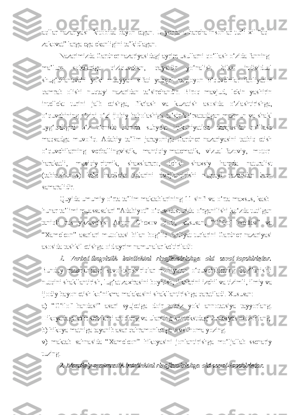 aqllar   nazariyasi"   kitobida   bayon   etgan.   U   yerda   u   barcha   insonlar   turli   xil   “aql-
zakovat” larga ega ekanligini ta’kidlagan.
Nazarimizda Gardner nazariyasidagi ayrim usullarni qo‘llash o‘zida fanning
ma’lum   sohalariga   qiziquvchan,   qaysidir   yo‘nalish   bilan   individual
shug‘ullanuvchi   yoki   muayyan   sifati   yaqqol   namoyon   o‘quvchilar   faoliyatini
qamrab   olishi   nuqtayi   nazaridan   ta’sirchandir.   Biroq   mavjud,   lekin   yashirin
intellekt   turini   jalb   etishga,   fikrlash   va   kuzatish   asosida   o‘zlashtirishga,
o‘quvchining o‘zini o‘zi ijobiy baholashiga  ta’sir ko‘rsatadigan mazmun va shakl
uyg‘unligini   o‘z   o‘rnida   hamda   subyekt   imkoniyatlari   darajasida   qo‘llash
maqsadga   muvofiq.   Adabiy   ta’lim   jarayoniga   Gardner   nazariyasini   tatbiq   etish
o‘quvchilarning   verballingvistik,   mantiqiy-matematik,   vizual-fazoviy,   motor-
harakatli,   musiqiy-ritmik,   shaxslararo,   ichki   shaxsiy   hamda   naturalist
(tabiatshunos)   kabi   intellekt   tiplarini   rivojlantirishi   nuqtayi   nazaridan   ham
samaralidir. 
Quyida umumiy o‘rta ta’lim maktablarining 11-sinfi va o‘rta maxsus, kasb-
hunar ta’limi muassasalari “Adabiyot” o‘quv dasturida o‘rganilishi ko‘zda tutilgan
taniqli   rus   yozuvchisi   Anton   Chexov   ijodi,   xususan,   “G‘ilof   bandasi”   va
“Xameleon”   asarlari   mutolaasi   bilan   bog‘liq   faoliyat   turlarini   Gardner   nazariyasi
asosida tashkil etishga oid ayrim namunalar keltiriladi:
1.   Verbal-lingvistik   intellektni   rivojlantirishga   oid   savol-topshiriqlar.
Bunday   mazmundagi   savol-topshiriqlar   mohiyatan   o‘quvchilarning   bog‘lanishli
nutqini shakllantirish, lug‘at zaxirasini boyitish, fikrlarini izchil va tizimli, ilmiy va
ijodiy bayon etish ko‘nikma-malakasini shakllantirishga qaratiladi. Xususan:
a)   “G‘ilof   bandasi”   asari   syujetiga   doir   taqriz   yoki   annotatsiya   tayyorlang.
Hikoyadagi kalit so‘zlarni aniqlang va ularning kontekstdagi funksiyasini izohlang.
b) hikoya matniga tayanib asar qahramonlariga tavsifnoma yozing.
v)   maktab   sahnasida   “Xameleon”   hikoyasini   jonlantirishga   mo‘ljallab   ssenariy
tuzing.
2. Mantiqiy-matematik intellektni rivojlantirishga oid savol-topshiriqlar. 