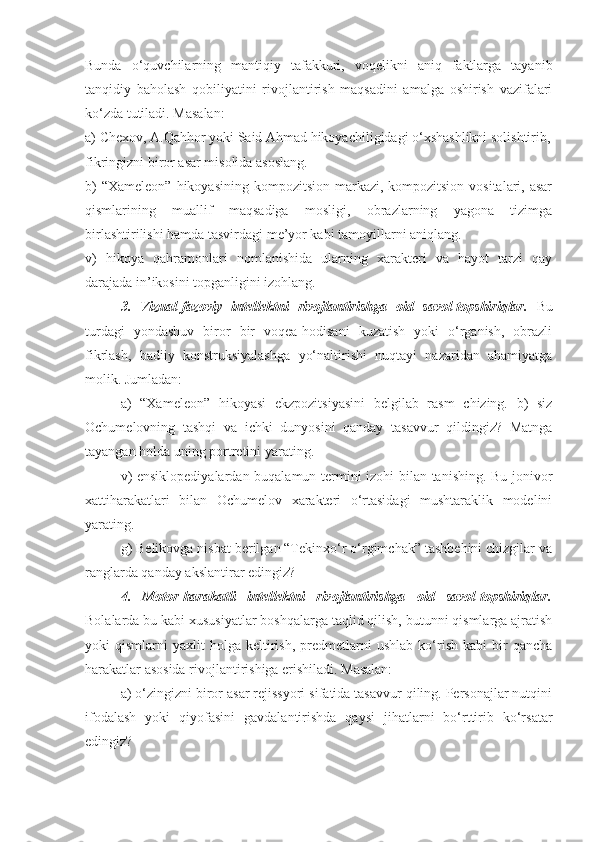 Bunda   o‘quvchilarning   mantiqiy   tafakkuri,   voqelikni   aniq   faktlarga   tayanib
tanqidiy   baholash   qobiliyatini   rivojlantirish   maqsadini   amalga   oshirish   vazifalari
ko‘zda tutiladi. Masalan:
a) Chexov, A.Qahhor yoki Said Ahmad hikoyachiligidagi o‘xshashlikni solishtirib,
fikringizni biror asar misolida asoslang.
b)  “Xameleon”  hikoyasining  kompozitsion  markazi, kompozitsion vositalari, asar
qismlarining   muallif   maqsadiga   mosligi,   obrazlarning   yagona   tizimga
birlashtirilishi hamda tasvirdagi me’yor kabi tamoyillarni aniqlang.
v)   hikoya   qahramonlari   nomlanishida   ularning   xarakteri   va   hayot   tarzi   qay
darajada in’ikosini topganligini izohlang.
3.   Vizual-fazoviy   intellektni   rivojlantirishga   oid   savol-topshiriqlar.   Bu
turdagi   yondashuv   biror   bir   voqea-hodisani   kuzatish   yoki   o‘rganish,   obrazli
fikrlash,   badiiy   konstruksiyalashga   yo‘naltirishi   nuqtayi   nazaridan   ahamiyatga
molik. Jumladan:
a)   “Xameleon”   hikoyasi   ekzpozitsiyasini   belgilab   rasm   chizing.   b)   siz
Ochumelovning   tashqi   va   ichki   dunyosini   qanday   tasavvur   qildingiz?   Matnga
tayangan holda uning portretini yarating.
v) ensiklopediyalardan buqalamun termini izohi bilan tanishing. Bu jonivor
xattiharakatlari   bilan   Ochumelov   xarakteri   o‘rtasidagi   mushtaraklik   modelini
yarating.
g) Belikovga nisbat berilgan “Tekinxo‘r o‘rgimchak” tashbehini chizgilar va
ranglarda qanday akslantirar edingiz?
4.   Motor-harakatli   intellektni   rivojlantirishga   oid   savol-topshiriqlar.
Bolalarda bu kabi xususiyatlar boshqalarga taqlid qilish, butunni qismlarga ajratish
yoki   qismlarni   yaxlit   holga   keltirish,   predmetlarni   ushlab   ko‘rish   kabi   bir   qancha
harakatlar asosida rivojlantirishiga erishiladi. Masalan:
a) o‘zingizni biror asar rejissyori sifatida tasavvur qiling. Personajlar nutqini
ifodalash   yoki   qiyofasini   gavdalantirishda   qaysi   jihatlarni   bo‘rttirib   ko‘rsatar
edingiz? 