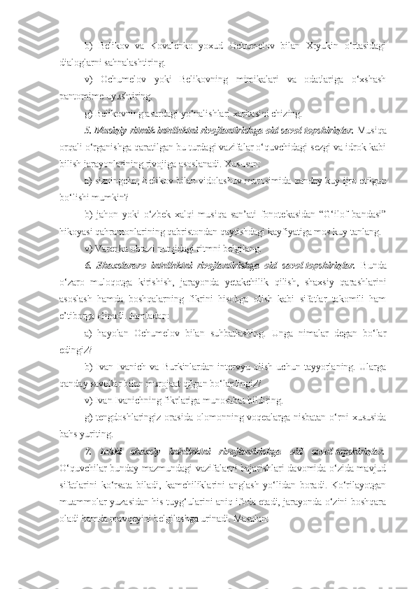 b)   Belikov   va   Kovalenko   yoxud   Ochumelov   bilan   Xryukin   o‘rtasidagi
dialoglarni sahnalashtiring.
v)   Ochumelov   yoki   Belikovning   mimikalari   va   odatlariga   o‘xshash
pantomime uyushtiring.
g) Belikovning asardagi yo‘nalishlari xaritasini chizing.
5. Musiqiy-ritmik intellektni rivojlantirishga oid savol-topshiriqlar.  Musiqa
orqali o‘rganishga qaratilgan bu turdagi vazifalar o‘quvchidagi sezgi va idrok kabi
bilish jarayonlarining rivojiga asoslanadi. Xususan:
a) sizningcha, Belikov bilan vidolashuv marosimida qanday kuy ijro etilgan
bo‘lishi mumkin?
b)   jahon   yoki   o‘zbek   xalqi   musiqa   san’ati   fonotekasidan   “G‘ilof   bandasi”
hikoyasi qahramonlarining qabristondan qaytishdagi kayfiyatiga mos kuy tanlang.
v) Varenka obrazi nutqidagi ritmni belgilang.
6.   Shaxslararo   intellektni   rivojlantirishga   oid   savol-topshiriqlar.   Bunda
o‘zaro   muloqotga   kirishish,   jarayonda   yetakchilik   qilish,   shaxsiy   qarashlarini
asoslash   hamda   boshqalarning   fikrini   hisobga   olish   kabi   sifatlar   takomili   ham
e’tiborga olinadi. Jumladan:
a)   hayolan   Ochumelov   bilan   suhbatlashing.   Unga   nimalar   degan   bo‘lar
edingiz?
b)   Ivan   Ivanich   va   Burkinlardan   intervyu   olish   uchun   tayyorlaning.   Ularga
qanday savollar bilan murojaat qilgan bo‘lardingiz?
v) Ivan Ivanichning fikrlariga munosabat bildiring.
g)  tengdoshlaringiz   orasida   olomonning  voqealarga  nisbatan   o‘rni   xususida
bahs yuriting.
7.   Ichki   shaxsiy   intellektni   rivojlantirishga   oid   savol-topshiriqlar.
O‘quvchilar bunday mazmundagi vazifalarni bajarishlari davomida o‘zida mavjud
sifatlarini   ko‘rsata   biladi,   kamchiliklarini   anglash   yo‘lidan   boradi.   Ko‘rilayotgan
muammolar yuzasidan his-tuyg‘ularini aniq ifoda etadi, jarayonda o‘zini boshqara
oladi hamda mavqeyini belgilashga urinadi. Masalan: 