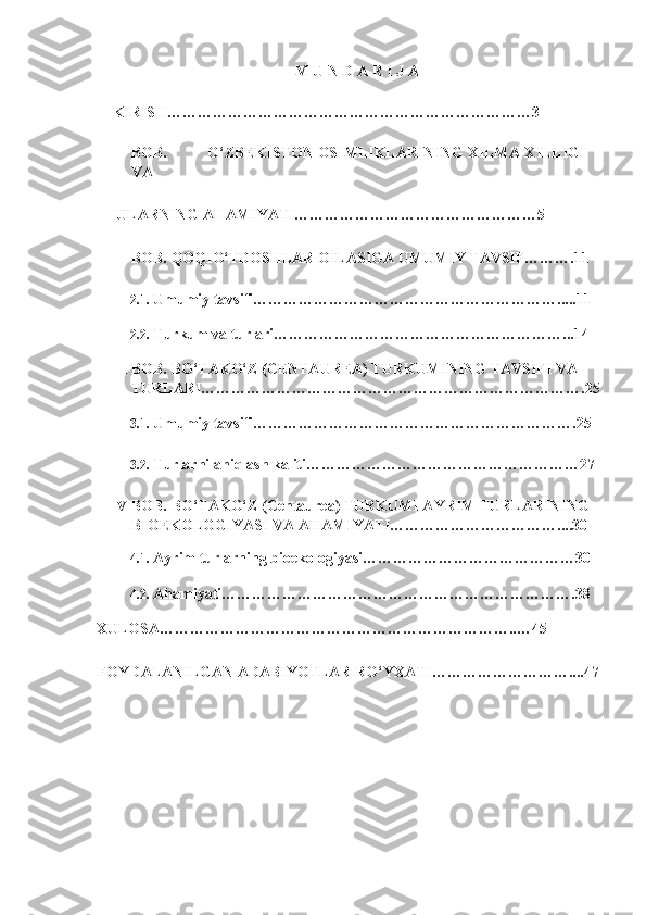 M U N D A R I J A 
KIRISH………………………………………………………………3 
I BOB.  O‘ZBEKISTON OSIMLIKLARINING XILMA-XILLIGI 
VA    
  ULARNING AHAMIYATI…………………………………………5 
II BOB. QOQIO‘TDOSHLAR OILASIGA UMUMIY TAVSIF……….11 
2.1. Umumiy tavsifi…………………………………………………….....11 
2.2. Turkum va turlari…………………………………………………...14 
III BOB. BO‘TAKO‘Z (CENTAUREA) TURKUMINING TAVSIFI VA  
TURLARI………………………………………………………………….25
3.1. Umumiy tavsifi……………………………………………………….25 
3.2. Turlarni aniqlash kaliti………………………………………………27 
IV BOB. BO‘TAKO‘Z (Centaurea) TURKUMI AYRIM TURLARINING 
BIOEKOLOGIYASI VA AHAMIYATI……………………………....30 
4.1. Ayrim turlarning bioekologiyasi……………………………………30 
4.2. Ahamiyati…………………………………………………………….38 
  XULOSA……………………………………………………………..…45 
  FOYDALANILGAN ADABIYOTLAR RO‘YXATI………………………....47   