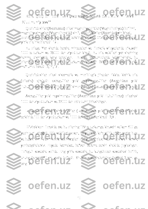 II  BOB.  QOQIO‘TDOSHLAR (Asteraceae)  OILASIGA UMUMIY TAVSIF 
  2.1. Umumiy tavsifi 
Qoqio‘tdoshlar (Asteraceae) oilasi magnoliyatoifalar (Magnoliophyta) bo‘limi, 
magnoliyasimonlar (Magnoliopsida) sinfi, qoqio‘tkabilar (Asteridae) sinfchasi, 
qoqio‘tnamolar (Asterales) qabilasi tarkibiga kiruvchi O‘zbekiston florasidagi eng 
yirik oila hisoblanadi [19]. 
Bu   oilaga   Yer   sharida   barcha   mintaqalari   va   floristik   viloyatlarida   o‘suvchi
1000   ta   turkum   va   25000   dan   ziyod   tur   kiradi.   Bu   oila   vakillari   yer   sharining
hamma   qismlarida   keng   tarqalgan.     Boshqa   ma‘lumotlarda   keltirilishicha,   bu
oilaning   Yer   sharida     1765   ta   turkumga   kiruvchi   27773   turi   borligi   haqida
ma lumot beradi [2;14;17]. ‟
Qoqio‘tdoshlar   oilasi   sistematik   va   morfologik   jihatdan   ikkita   kichik   oila
(oilacha)   ajraladi:   astragullilar   yoki   naysimongullilar   (Asteroideae   yoki
Tubuliflorae) va latukgullilar yoki tilsimongullilar (Lactucoideae yoki Liguliflorae)
Astragullilar   yoki   naysimongullilar   (Asteroideae   yoki   Tubuliflorae)   oilachasi
1000 dan ziyod turkum va 23000 dan ortiq turni birlashtirgan. 
Latukgullilar   yoki   tilsimongullilar   (Lactucoideae   yoki   Liguliflorae)   oilachasi
tarkibida 100 dan ziyod turkum va 1000 dan ortiq turlar kiradi [2;8].  
 O‘zbekiston florasida esa bu oilaning 137 ta turkumga kiruvchi salkam 600 ga
yaqin turi uchraydi. Oila vakillari asosan, bir yillik va ko‘p yillik o‘tlar, yarim buta
va buta o‘simliklari hisoblanadi. Barglari oddiy, barg plastinkasining shakli har xil,
yonbargchalarsiz.   Poyada   ketmaket,   ba zan   qarama-qarshi   shaklda   joylashgan.	
‟
To‘pguli   savatcha   xolida.   Eng   yirik   savatcha   bu   kungaboqar   savatchasi   bo‘lib,
unung diametri 40 sm. gacha bo‘ladi.   Shuvoq savatchalarining diametri 2 mm. ga
teng [7].  
  10   