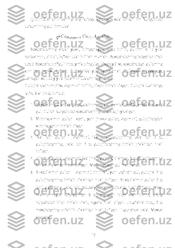 Qoqio‘tdoshlar   oilasining   eng   ko‘zga   ko‘ringan   vakillaridan   biri   kungaboqar
turkumi ning gul formulasi  
                            . 
Savatchalarning   shakli   yassi,   bo‘rtgan   yoki   botiq   bo‘lib,   gulo‘rni   silliq   yoki
pardasimon, qiltiqli, ba zan tukli bo‘lishi mumkin. Savatchalarning bargchlar o‘rab‟
turadi.Savatcha top guli bitta yirik to‘pgulga o‘xshaydi va savatchadagi gullarning	
‟
soni   ham   har   xil   bo‘ladi.   Gullari   ikki   yoki   ayrim   jinsli.   Gulkosasi   reduktsiyaga
uchragan va oddiy yoki patsimon tuklarni hosil qiladi. 
Gultojisi aktinomorf va zigomorf  bo‘lib, o‘zaro birikib o‘sgan.  Gultojisi tuzilishiga
ko‘ra 5 xil tipda bo‘ladi:  
1. Naysimon gullar ikki jinsli, aktinomorf, gul qismlari beshta, meva beruvchi
gul.  Gullari kungaboqar savatchasining o‘rtasida joylashgan. 
2. Voronkasimon   gullar     steril,   yani   jinssiz   gullar,   zigomorf,   gultojibarglari
voronkasimon birikib o‘sgan.    
3. Ikki   labli   gullar       zigomorf,   ikki   jinsli,   gultojining   ustki   labi   2   ta,
gultojibargining,   ostki   labi   3   ta   gultojibargining   birikib   o‘sishidan   hosil
bo‘lgan. 
4. Tilsimon gullar   zigomorf, ikki jinsli, gultojisi tilsimon, 5 ta gultojibargning
birikib o‘sishidan hosil bo‘lgan.  Meva beruvchi gul hisoblanadi. 
5. Soxtatilsimon  gullar        zigomorf, bir  jinsli, yani  urg’ochi  gul, gultojisi  3 ta
gultojibargining   birikib   o‘sishidan   hosil   bo‘lgan.   Soxtatilsimon   gullar   2   ta
labli   gullarning   ustki   labi   reduksiyalanishi   natijasida   hosil   bo‘lgan.   Meva
hosil   qilmaydi.   Changchilari   5   ta,   changchi   iplari   erkin   bo‘lib,   chang
haltachalari   bilan   birikib   o‘sib,   naycha   hosil   qilgan.   Urug’chisi   bitta,   2   ta
mevabargning qo‘shilib o‘sishidan  hosil bo‘lgan. Tugunchasi  ostki. Mevasi
pistacha.  
 
  12   