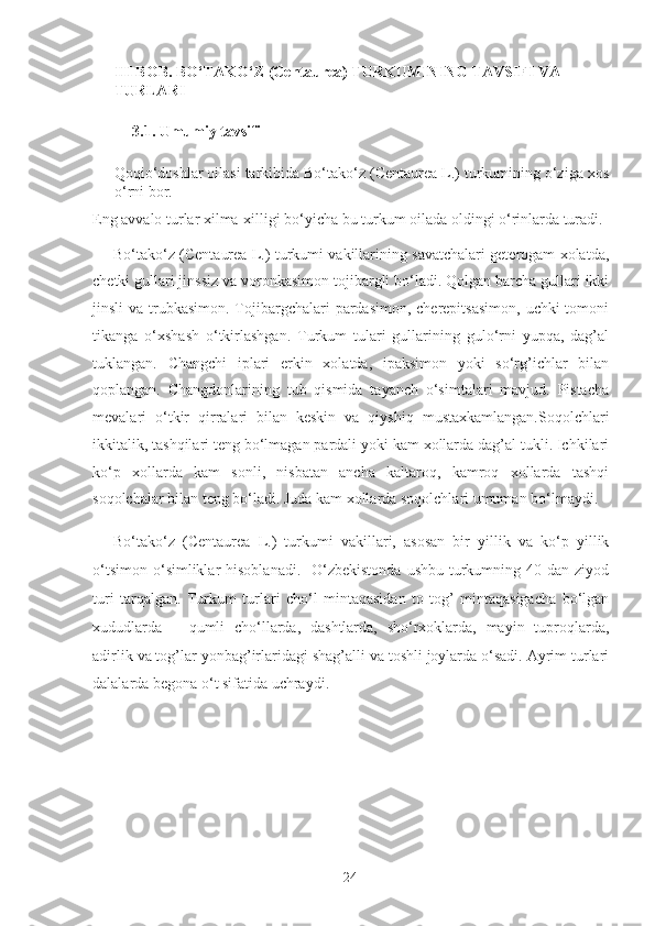 III BOB. BO‘TAKO‘Z (Centaurea) TURKUMINING TAVSIFI VA 
TURLARI 
3.1. Umumiy tavsifi 
Qoqio‘doshlar oilasi tarkibida Bo‘tako‘z (Centaurea L.) turkumining o‘ziga xos
o‘rni bor. 
Eng avvalo turlar xilma-xilligi bo‘yicha bu turkum oilada oldingi o‘rinlarda turadi.
Bo‘tako‘z (Centaurea L.) turkumi vakillarining savatchalari geterogam xolatda,
chetki gullari jinssiz va voronkasimon tojibargli bo‘ladi. Qolgan barcha gullari ikki
jinsli  va trubkasimon. Tojibargchalari  pardasimon, cherepitsasimon,  uchki  tomoni
tikanga   o‘xshash   o‘tkirlashgan.   Turkum   tulari   gullarining   gulo‘rni   yupqa,   dag’al
tuklangan.   Changchi   iplari   erkin   xolatda,   ipaksimon   yoki   so‘rg’ichlar   bilan
qoplangan.   Changdonlarining   tub   qismida   tayanch   o‘simtalari   mavjud.   Pistacha
mevalari   o‘tkir   qirralari   bilan   keskin   va   qiyshiq   mustaxkamlangan.Soqolchlari
ikkitalik, tashqilari teng bo‘lmagan pardali yoki kam xollarda dag’al tukli. Ichkilari
ko‘p   xollarda   kam   sonli,   nisbatan   ancha   kaltaroq,   kamroq   xollarda   tashqi
soqolchalar bilan teng bo‘ladi. Juda kam xollarda soqolchlari umuman bo‘lmaydi.  
Bo‘tako‘z   (Centaurea   L.)   turkumi   vakillari,   asosan   bir   yillik   va   ko‘p   yillik
o‘tsimon  o‘simliklar  hisoblanadi.     O‘zbekistonda   ushbu  turkumning 40  dan  ziyod
turi   tarqalgan.   Turkum   turlari   cho‘l   mintaqasidan   to   tog’   mintaqasigacha   bo‘lgan
xududlarda   –   qumli   cho‘llarda,   dashtlarda,   sho‘rxoklarda,   mayin   tuproqlarda,
adirlik va tog’lar yonbag’irlaridagi shag’alli va toshli joylarda o‘sadi. Ayrim turlari
dalalarda begona o‘t sifatida uchraydi. 
 
 
  24   