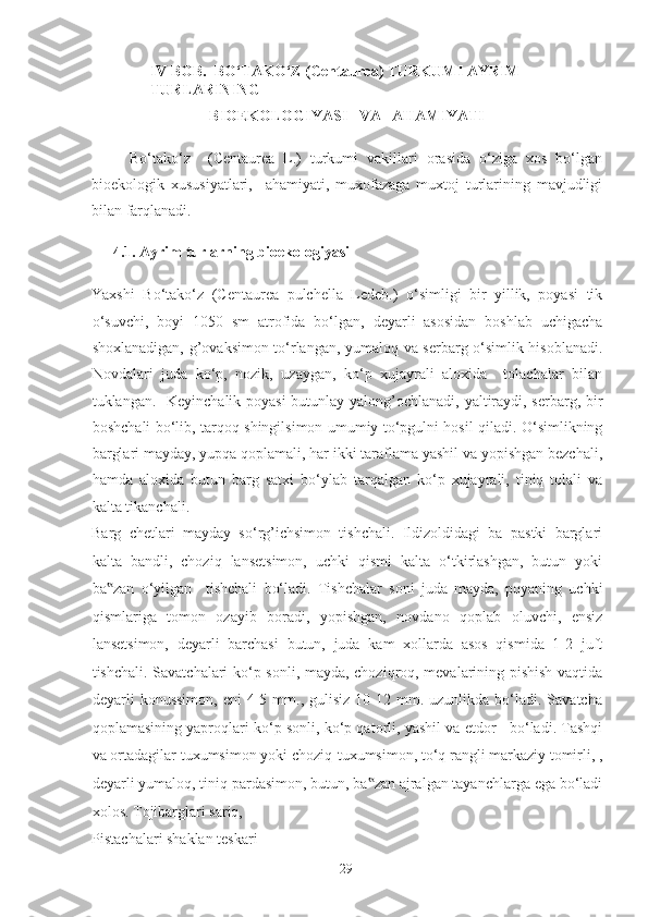 IV BOB.  BO‘TAKO‘Z (Centaurea) TURKUMI AYRIM 
TURLARINING 
BIOEKOLOGIYASI   VA   AHAMIYATI 
    Bo‘tako‘z     (Centaurea   L.)   turkumi   vakillari   orasida   o‘ziga   xos   bo‘lgan
bioekologik   xususiyatlari,     ahamiyati,   muxofazaga   muxtoj   turlarining   mavjudligi
bilan farqlanadi.  
4.1. Ayrim turlarning bioekologiyasi 
Yaxshi   Bo‘tako‘z   (Centaurea   pulchella   Ledeb.)   o‘simligi   bir   yillik,   poyasi   tik
o‘suvchi,   boyi   1050   sm   atrofida   bo‘lgan,   deyarli   asosidan   boshlab   uchigacha
shoxlanadigan, g’ovaksimon to‘rlangan, yumaloq va serbarg o‘simlik hisoblanadi.
Novdalari   juda   ko‘p,   nozik,   uzaygan,   ko‘p   xujayrali   aloxida     tolachalar   bilan
tuklangan.   Keyinchalik poyasi  butunlay yalong’ochlanadi, yaltiraydi, serbarg, bir
boshchali bo‘lib, tarqoq shingilsimon umumiy to‘pgulni hosil qiladi. O‘simlikning
barglari mayday, yupqa qoplamali, har ikki taraflama yashil va yopishgan bezchali,
hamda   aloxida   butun   barg   satxi   bo‘ylab   tarqalgan   ko‘p   xujayrali,   tiniq   tolali   va
kalta tikanchali. 
Barg   chetlari   mayday   so‘rg’ichsimon   tishchali.   Ildizoldidagi   ba   pastki   barglari
kalta   bandli,   choziq   lansetsimon,   uchki   qismi   kalta   o‘tkirlashgan,   butun   yoki
ba zan   o‘yilgan     tishchali   bo‘ladi.   Tishchalar   soni   juda   mayda,   poyaning   uchki‟
qismlariga   tomon   ozayib   boradi,   yopishgan,   novdano   qoplab   oluvchi,   ensiz
lansetsimon,   deyarli   barchasi   butun,   juda   kam   xollarda   asos   qismida   1-2   juft
tishchali. Savatchalari ko‘p sonli, mayda, choziqroq, mevalarining pishish vaqtida
deyarli   konussimon,  eni  4-5  mm.,  gulisiz  10-12  mm.  uzunlikda  bo‘ladi.  Savatcha
qoplamasining yaproqlari ko‘p sonli, ko‘p qatorli, yashil va etdor   bo‘ladi. Tashqi
va ortadagilar tuxumsimon yoki choziq-tuxumsimon, to‘q rangli markaziy tomirli, ,
deyarli yumaloq, tiniq pardasimon, butun, ba zan ajralgan tayanchlarga ega bo‘ladi	
‟
xolos. Tojibarglari sariq, 
Pistachalari shaklan teskari  
  29   