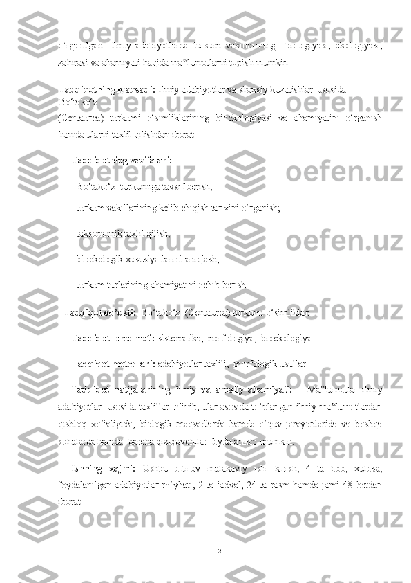 o‘rganilgan.   Ilmiy   adabiyotlarda   turkum   vakillarining     biologiyasi,   ekologiyasi,
zahirasi va ahamiyati haqida ma lumotlarni topish mumkin. ‟
Tadqiqotning maqsadi:  Ilmiy adabiyotlar va shaxsiy kuzatishlar  asosida 
Bo‘tako‘z  
(Centaurea)   turkumi   o‘simliklarining   bioekologiyasi   va   ahamiyatini   o‘rganish
hamda ularni taxlil qilishdan iborat.  
Tadqiqotning vazifalari:   
- Bo‘tako‘z  turkumiga tavsif berish; 
- turkum vakillarining kelib chiqish tarixini o‘rganish; 
- taksonomik taxlil qilish; 
- bioekologik xususiyatlarini aniqlash; 
- turkum turlarining ahamiyatini ochib berish 
Tadqiqot ob’ekti:   Bo‘tako‘z  (Centaurea) turkumi o‘simliklari   
Tadqiqot  predmeti:  sistematika, morfologiya,  bioekologiya  
Tadqiqot metodlari:  adabiyotlar taxlili,  morfologik usullar 
Tadqiqot   natijalarining   ilmiy   va   amaliy   ahamiyati:       Ma lumotlar	
‟   ilmiy
adabiyotlar   asosida taxlillar qilinib, ular asosida to‘plangan ilmiy ma lumotlardan	
‟
qishloq   xo‘jaligida,   biologik   maqsadlarda   hamda   o‘quv   jarayonlarida   va   boshqa
sohalarda hamda  barcha qiziquvchilar foydalanishi mumkin.  
Ishning   xajmi:   Ushbu   bitiruv   malakaviy   ishi   kirish,   4   ta   bob,   xulosa,
foydalanilgan   adabiyotlar   ro‘yhati,   2   ta   jadval,   24   ta   rasm   hamda   jami   48   betdan
iborat. 
 
  3   