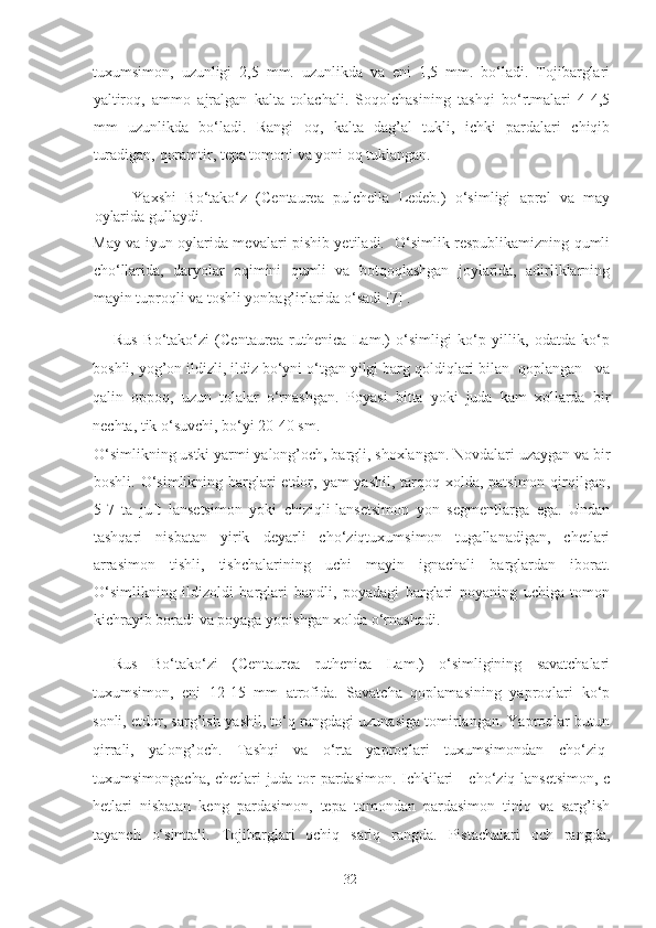 tuxumsimon,   uzunligi   2,5   mm.   uzunlikda   va   eni   1,5   mm.   bo‘ladi.   Tojibarglari
yaltiroq,   ammo   ajralgan   kalta   tolachali.   Soqolchasining   tashqi   bo‘rtmalari   4-4,5
mm   uzunlikda   bo‘ladi.   Rangi   oq,   kalta   dag’al   tukli,   ichki   pardalari   chiqib
turadigan, qoramtir, tepa tomoni va yoni oq tuklangan.   
Yaxshi   Bo‘tako‘z   (Centaurea   pulchella   Ledeb.)   o‘simligi   aprel   va   may
oylarida gullaydi. 
May va iyun oylarida mevalari pishib yetiladi.   O‘simlik respublikamizning qumli
cho‘llarida,   daryolar   oqimini   qumli   va   botqoqlashgan   joylarida,   adirliklarning
mayin tuproqli va toshli yonbag’irlarida o‘sadi [7] .    
Rus   Bo‘tako‘zi   (Centaurea   ruthenica   Lam.)   o‘simligi   ko‘p   yillik,   odatda   ko‘p
boshli, yog’on ildizli, ildiz bo‘yni o‘tgan yilgi barg qoldiqlari bilan  qoplangan   va
qalin   oppoq,   uzun   tolalar   o‘rnashgan.   Poyasi   bitta   yoki   juda   kam   xollarda   bir
nechta, tik o‘suvchi, bo‘yi 20-40 sm. 
O‘simlikning ustki yarmi yalong’och, bargli, shoxlangan. Novdalari uzaygan va bir
boshli. O‘simlikning barglari  etdor, yam-yashil, tarqoq xolda, patsimon qirqilgan,
5-7   ta   juft   lansetsimon   yoki   chiziqli-lansetsimon   yon   segmentlarga   ega.   Undan
tashqari   nisbatan   yirik   deyarli   cho‘ziqtuxumsimon   tugallanadigan,   chetlari
arrasimon   tishli,   tishchalarining   uchi   mayin   ignachali   barglardan   iborat.
O‘simlikning   ildizoldi   barglari   bandli,   poyadagi   barglari   poyaning   uchiga   tomon
kichrayib boradi va poyaga yopishgan xolda o‘rnashadi.  
Rus   Bo‘tako‘zi   (Centaurea   ruthenica   Lam.)   o‘simligining   savatchalari
tuxumsimon,   eni   12-15   mm   atrofida.   Savatcha   qoplamasining   yaproqlari   ko‘p
sonli, etdor, sarg’ish-yashil, to‘q rangdagi uzunasiga tomirlangan. Yaproqlar butun
qirrali,   yalong’och.   Tashqi   va   o‘rta   yaproqlari   tuxumsimondan   cho‘ziq-
tuxumsimongacha, chetlari juda tor pardasimon. Ichkilari     cho‘ziq lansetsimon, c
hetlari   nisbatan   keng   pardasimon,   tepa   tomondan   pardasimon   tiniq   va   sarg’ish
tayanch   o‘simtali.   Tojibarglari   ochiq   sariq   rangda.   Pistachalari   och   rangda,
  32   