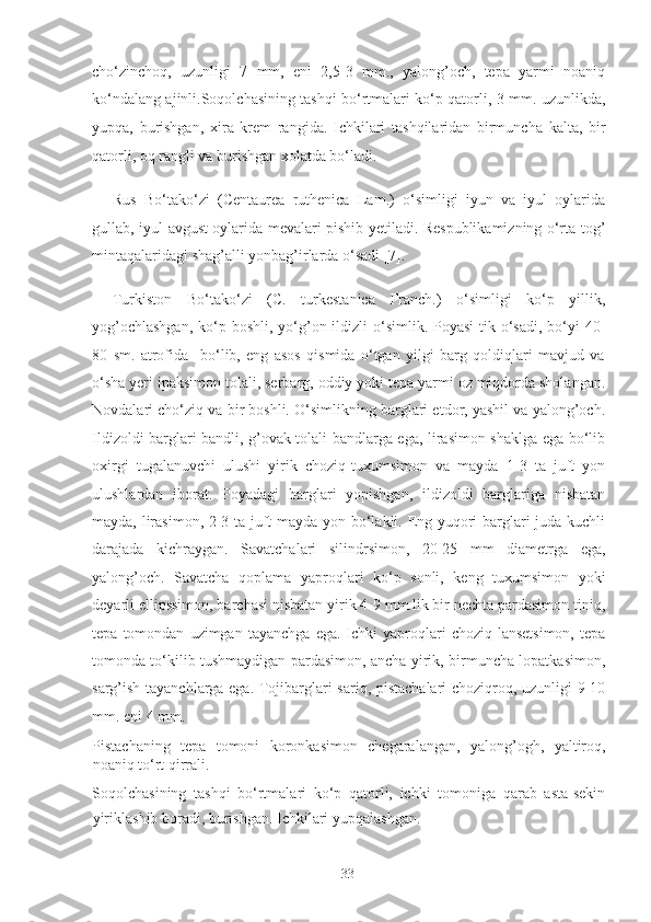 cho‘zinchoq,   uzunligi   7   mm,   eni   2,5-3   mm.,   yalong’och,   tepa   yarmi   noaniq
ko‘ndalang ajinli.Soqolchasining tashqi bo‘rtmalari ko‘p qatorli, 3 mm. uzunlikda,
yupqa,   burishgan,   xira   krem   rangida.   Ichkilari   tashqilaridan   birmuncha   kalta,   bir
qatorli, oq rangli va burishgan xolatda bo‘ladi.  
Rus   Bo‘tako‘zi   (Centaurea   ruthenica   Lam.)   o‘simligi   iyun   va   iyul   oylarida
gullab, iyul-avgust oylarida mevalari pishib yetiladi. Respublikamizning o‘rta tog’
mintaqalaridagi shag’alli yonbag’irlarda o‘sadi [7]. 
Turkiston   Bo‘tako‘zi   (C.   turkestanica   Franch.)   o‘simligi   ko‘p   yillik,
yog’ochlashgan,  ko‘p boshli, yo‘g’on ildizli  o‘simlik. Poyasi  tik o‘sadi, bo‘yi  40-
80   sm.   atrofida     bo‘lib,   eng   asos   qismida   o‘tgan   yilgi   barg   qoldiqlari   mavjud   va
o‘sha yeri ipaksimon tolali, serbarg, oddiy yoki tepa yarmi oz miqdorda sholangan.
Novdalari cho‘ziq va bir boshli. O‘simlikning barglari etdor, yashil va yalong’och.
Ildizoldi barglari bandli, g’ovak tolali bandlarga ega, lirasimon shaklga ega bo‘lib
oxirgi   tugalanuvchi   ulushi   yirik   choziq-tuxumsimon   va   mayda   1-3   ta   juft   yon
ulushlardan   iborat.   Poyadagi   barglari   yopishgan,   ildizoldi   barglariga   nisbatan
mayda, lirasimon, 2-3 ta juft mayda yon bo‘lakli. Eng yuqori barglari juda kuchli
darajada   kichraygan.   Savatchalari   silindrsimon,   20-25   mm   diametrga   ega,
yalong’och.   Savatcha   qoplama   yaproqlari   ko‘p   sonli,   keng   tuxumsimon   yoki
deyarli ellipssimon, barchasi nisbatan yirik 4-9 mm.lik bir nechta pardasimon tiniq,
tepa   tomondan   uzimgan   tayanchga   ega.   Ichki   yaproqlari   choziq-lansetsimon,   tepa
tomonda to‘kilib tushmaydigan pardasimon, ancha yirik, birmuncha lopatkasimon,
sarg’ish tayanchlarga ega. Tojibarglari sariq, pistachalari  choziqroq, uzunligi 9-10
mm. eni 4 mm. 
Pistachaning   tepa   tomoni   koronkasimon   chegaralangan,   yalong’ogh,   yaltiroq,
noaniq to‘rt qirrali. 
Soqolchasining   tashqi   bo‘rtmalari   ko‘p   qatorli,   ichki   tomoniga   qarab   asta-sekin
yiriklashib boradi, burishgan. Ichkilari yupqalashgan.    
  33   