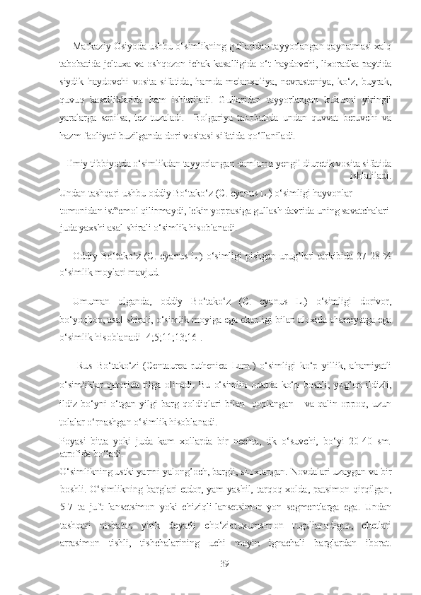 Markaziy Osiyoda ushbu o‘simlikning gullaridan tayyorlangan qaynatmasi xalq
tabobatida jeltuxa va oshqozon-ichak kasalligida o‘t  haydovchi, lixoradka paytida
siydik   haydovchi   vosita   sifatida,   hamda   melanxoliya,   nevrasteniya,   ko‘z,   buyrak,
quvuq   kasalliklarida   ham   ishlatiladi.   Gullaridan   tayyorlangan   kukunni   yiringli
yaralarga   sepilsa,   tez   tuzaladi.     Bolgariya   tabobatida   undan   quvvat   beruvchi   va
hazm faoliyati buzilganda dori vositasi sifatida qo‘llaniladi.  
Ilmiy tibbiyotda o‘simlikdan tayyorlangan damlama yengil diuretik vosita sifatida
ishlatiladi. 
Undan tashqari ushbu oddiy Bo‘tako‘z (C. cyanus L.) o‘simligi hayvonlar 
tomonidan ist emol qilinmaydi, lekin yoppasiga gullash davrida uning savatchalari ‟
juda yaxshi asal-shirali o‘simlik hisoblanadi.  
Oddiy Bo‘tako‘z  (C. cyanus  L.)  o‘simligi  pishgan  urug’lari   tarkibida  27-28  %
o‘simlik moylari mavjud.  
Umuman   olganda,   oddiy   Bo‘tako‘z   (C.   cyanus   L.)   o‘simligi   dorivor,
bo‘yoqbop, asal-shirali, o‘simlik moyiga ega ekanligi bilan aloxida ahamiyatga ega
o‘simlik hisoblanadi [4;5;11;13;16]. 
  Rus   Bo‘tako‘zi   (Centaurea   ruthenica   Lam.)   o‘simligi   ko‘p   yillik,   ahamiyatli
o‘simliklar   qatorida   tilga   olinadi.   Bu   o‘simlik   odatda   ko‘p   boshli,   yog’on   ildizli,
ildiz   bo‘yni   o‘tgan   yilgi   barg   qoldiqlari   bilan     qoplangan       va   qalin   oppoq,   uzun
tolalar o‘rnashgan o‘simlik hisoblanadi.  
Poyasi   bitta   yoki   juda   kam   xollarda   bir   nechta,   tik   o‘suvchi,   bo‘yi   20-40   sm.
atrofida bo‘ladi. 
O‘simlikning ustki yarmi yalong’och, bargli, shoxlangan. Novdalari uzaygan va bir
boshli. O‘simlikning barglari  etdor, yam-yashil, tarqoq xolda, patsimon qirqilgan,
5-7   ta   juft   lansetsimon   yoki   chiziqli-lansetsimon   yon   segmentlarga   ega.   Undan
tashqari   nisbatan   yirik   deyarli   cho‘ziqtuxumsimon   tugallanadigan,   chetlari
arrasimon   tishli,   tishchalarining   uchi   mayin   ignachali   barglardan   iborat.
  39   