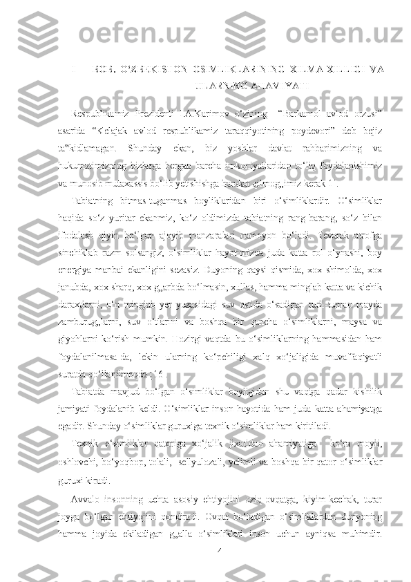  
I   -     BOB.   O‘ZBEKISTON   OSIMLIKLARINING   XILMA-XILLIGI   VA
ULARNING AHAMIYATI 
Respublikamiz   Prezidenti   I.A.Karimov   o‘zining     “Barkamol   avlod   orzusi”
asarida   “Kelajak   avlod   respublikamiz   taraqqiyotining   poydevori”   deb   bejiz
ta kidlamagan.   Shunday   ekan,   biz   yoshlar   davlat   rahbarimizning   va‟
hukumatimizning   bizlarga   bergan   barcha   imkoniyatlaridan   to‘liq   foydalanishimiz
va munosib mutaxassis bo‘lib yetishishga harakat qilmog„imiz kerak[1]. 
Tabiatning   bitmas-tuganmas   boyliklaridan   biri   o‘simliklardir.   O‘simliklar
haqida   so‘z   yuritar   ekanmiz,   ko‘z   oldimizda   tabiatning   rang-barang,   so‘z   bilan
ifodalash   qiyin   bo‘lgan   ajoyib   manzaralari   namoyon   bo‘ladi.   Tevarak   atrofga
sinchiklab   razm   solsangiz,   o‘simliklar   hayotimizda   juda   katta   rol   o‘ynashi,   boy
energiya   manbai   ekanligini   sezasiz.   Duyoning   qaysi   qismida,   xox   shimolda,   xox
janubda, xox sharq, xox g„arbda bo‘lmasin, xullas, hamma minglab katta va kichik
daraxtlarni,   o‘n   minglab   yer   yuzasidagi   suv   ostida   o‘sadigan   turli-tuman   mayda
zamburug„larni,   suv   o‘tlarini   va   boshqa   bir   qancha   o‘simliklarni,   maysa   va
giyohlarni   ko‘rish   mumkin.   Hozirgi   vaqtda   bu   o‘simliklarning   hammasidan   ham
foydalanilmasa-da,   lekin   ularning   ko‘pchiligi   xalq   xo‘jaligida   muvaffaqiyatli
suratda qo‘llanilmoqda [16]. 
Tabiatda   mavjud   bo‘lgan   o‘simliklar   boyligidan   shu   vaqtga   qadar   kishilik
jamiyati   foydalanib   keldi.   O‘simliklar   inson   hayotida   ham   juda   katta   ahamiyatga
egadir. Shunday o‘simliklar guruxiga texnik o‘simliklar ham kiritiladi.  
Texnik   o‘simliklar   qatoriga   xo‘jalik   jixatidan   ahamiyatiga     ko‘ra   moyli,
oshlovchi, bo‘yoqbop, tolali,   sellyulozali, yelimli  va boshqa  bir  qator  o‘simliklar
guruxi kiradi.   
Avvalo   insonning   uchta   asosiy   ehtiyojini   oziq-ovqatga,   kiyim-kechak,   turar
joyga   bo‘lgan   ehtiyojini   qondiradi.   Ovqat   bo‘ladigan   o‘simliklardan   dunyoning
hamma   joyida   ekiladigan   g„alla   o‘simliklari   inson   uchun   ayniqsa   muhimdir.
  4   