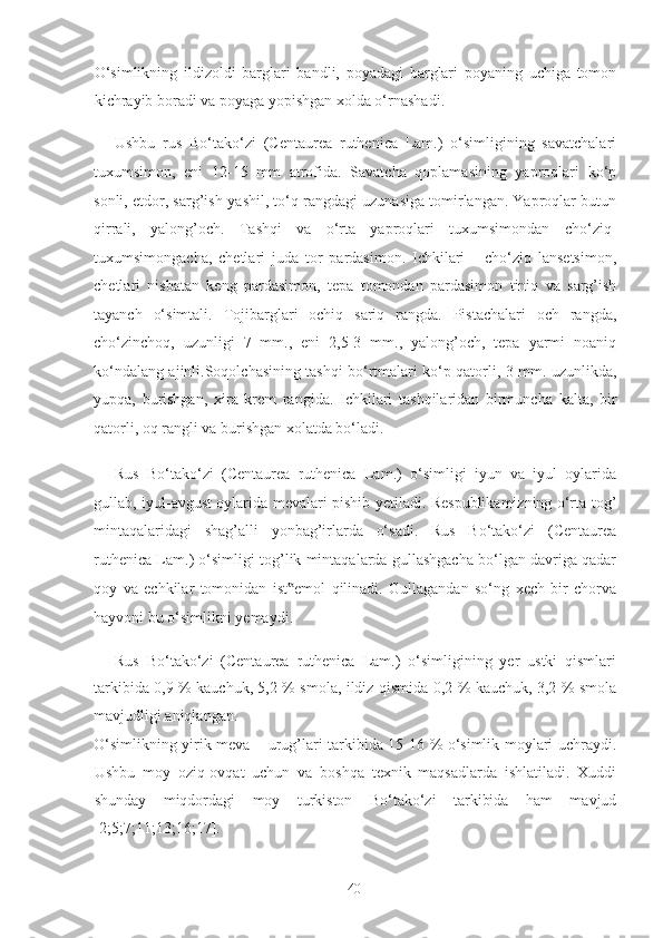 O‘simlikning   ildizoldi   barglari   bandli,   poyadagi   barglari   poyaning   uchiga   tomon
kichrayib boradi va poyaga yopishgan xolda o‘rnashadi.  
Ushbu   rus   Bo‘tako‘zi   (Centaurea   ruthenica   Lam.)   o‘simligining   savatchalari
tuxumsimon,   eni   12-15   mm   atrofida.   Savatcha   qoplamasining   yaproqlari   ko‘p
sonli, etdor, sarg’ish-yashil, to‘q rangdagi uzunasiga tomirlangan. Yaproqlar butun
qirrali,   yalong’och.   Tashqi   va   o‘rta   yaproqlari   tuxumsimondan   cho‘ziq-
tuxumsimongacha,   chetlari   juda   tor   pardasimon.   Ichkilari       cho‘ziq   lansetsimon,
chetlari   nisbatan   keng   pardasimon,   tepa   tomondan   pardasimon   tiniq   va   sarg’ish
tayanch   o‘simtali.   Tojibarglari   ochiq   sariq   rangda.   Pistachalari   och   rangda,
cho‘zinchoq,   uzunligi   7   mm.,   eni   2,5-3   mm.,   yalong’och,   tepa   yarmi   noaniq
ko‘ndalang ajinli.Soqolchasining tashqi bo‘rtmalari ko‘p qatorli, 3 mm. uzunlikda,
yupqa,   burishgan,   xira   krem   rangida.   Ichkilari   tashqilaridan   birmuncha   kalta,   bir
qatorli, oq rangli va burishgan xolatda bo‘ladi.  
Rus   Bo‘tako‘zi   (Centaurea   ruthenica   Lam.)   o‘simligi   iyun   va   iyul   oylarida
gullab, iyul-avgust oylarida mevalari pishib yetiladi. Respublikamizning o‘rta tog’
mintaqalaridagi   shag’alli   yonbag’irlarda   o‘sadi.   Rus   Bo‘tako‘zi   (Centaurea
ruthenica Lam.) o‘simligi tog’lik mintaqalarda gullashgacha bo‘lgan davriga qadar
qoy   va   echkilar   tomonidan   ist emol   qilinadi.   Gullagandan   so‘ng   xech   bir   chorva‟
hayvoni bu o‘simlikni yemaydi.  
Rus   Bo‘tako‘zi   (Centaurea   ruthenica   Lam.)   o‘simligining   yer   ustki   qismlari
tarkibida 0,9 % kauchuk, 5,2 % smola, ildiz qismida 0,2 % kauchuk, 3,2 % smola
mavjudligi aniqlangan. 
O‘simlikning yirik meva – urug’lari tarkibida 15-16 % o‘simlik moylari uchraydi.
Ushbu   moy   oziq-ovqat   uchun   va   boshqa   texnik   maqsadlarda   ishlatiladi.   Xuddi
shunday   miqdordagi   moy   turkiston   Bo‘tako‘zi   tarkibida   ham   mavjud
[2;5;7;11;13;16;17]. 
  40   