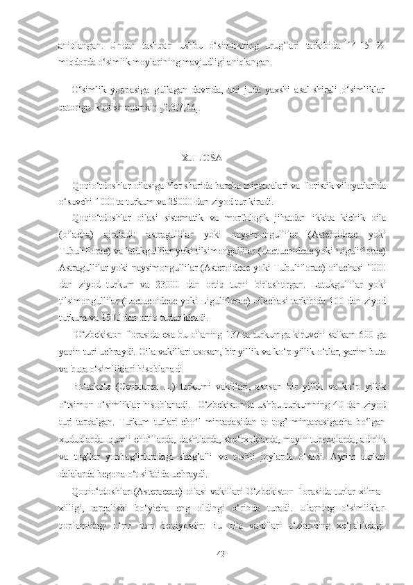 aniqlangan.   Undan   tashqari   ushbu   o‘simlikning   urug’lari   tarkibida   14-15   %
miqdorda o‘simlik moylarining mavjudligi aniqlangan.  
O‘simlik   yoppasiga   gullagan   davrida,   uni   juda   yaxshi   asal-shirali   o‘simliklar
qatoriga  kiritish mumkin [2;3;7;16]. 
  
XULOSA 
Qoqio‘tdoshlar oilasiga Yer sharida barcha mintaqalari va floristik viloyatlarida
o‘suvchi 1000 ta turkum va 25000 dan ziyod tur kiradi.  
Qoqio‘tdoshlar   oilasi   sistematik   va   morfologik   jihatdan   ikkita   kichik   oila
(oilacha)   ajraladi:   astragullilar   yoki   naysimongullilar   (Asteroideae   yoki
Tubuliflorae) va latukgullilar yoki tilsimongullilar (Lactucoideae yoki Liguliflorae)
Astragullilar yoki naysimongullilar (Asteroideae yoki Tubuliflorae) oilachasi 1000
dan   ziyod   turkum   va   23000   dan   ortiq   turni   birlashtirgan.   Latukgullilar   yoki
tilsimongullilar (Lactucoideae yoki Liguliflorae) oilachasi  tarkibida 100 dan ziyod
turkum va 1000 dan ortiq turlar kiradi.  
  O‘zbekiston florasida esa bu oilaning 137 ta turkumga kiruvchi salkam 600 ga
yaqin turi uchraydi. Oila vakillari asosan, bir yillik va ko‘p yillik o‘tlar, yarim buta
va buta o‘simliklari hisoblanadi. 
Bo‘tako‘z   (Centaurea   L.)   turkumi   vakillari,   asosan   bir   yillik   va   ko‘p   yillik
o‘tsimon   o‘simliklar   hisoblanadi.     O‘zbekistonda   ushbu   turkumning   40   dan   ziyod
turi   tarqalgan.   Turkum   turlari   cho‘l   mintaqasidan   to   tog’   mintaqasigacha   bo‘lgan
xududlarda  qumli cho‘llarda, dashtlarda, sho‘rxoklarda, mayin tuproqlarda, adirlik
va   tog’lar   yonbag’irlaridagi   shag’alli   va   toshli   joylarda   o‘sadi.   Ayrim   turlari
dalalarda begona o‘t sifatida uchraydi. 
Qoqio‘tdoshlar  (Asteraceae)  oilasi  vakillari  O‘zbekiston  florasida turlar  xilma-
xilligi,   tarqalishi   bo‘yicha   eng   oldingi   o‘rinda   turadi.   Ularning   o‘simliklar
qoplamidagi   o‘rni   ham   beqiyosdir.   Bu   oila   vakillari   o‘zlarining   xo‘jalikdagi
  42   