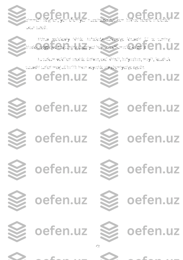 qimmatli   belgilari,   yani   ahamiyati   nuqtainazaridan   ham   boshqa   barcha   oilalardan
ustun turadi. 
Bitiruv   malakaviy   ishida   Bo‘tako‘z   turkumiga   kiruvchi   10   ta   turning
bioekologiyasi va 4 ta turning ahamiyati haqida ma lumotlar keltirildi.‟
Bu turkum vakillari orasida dorivor, asal-shirali, bo‘yoqbop, moyli, kauchuk
tutuvchi turlari mavjud bo`lib inson xayotida o`z ahamiyatiga egadir. 
 
  43   
