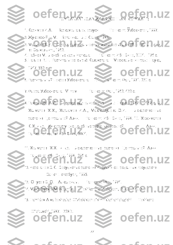 FOYDALANILGAN ADABIYOTLAR RO‘YXATI: 
1. Каримов И.А.      Баркамол авлод орзуси   - Тошкент: Ўзбекистон, 1997.
2. Жуковский П.М.    Ботаника.   Л.: Колос, 1982.  
3. Мальцев А.И.    Сорная растительность и меры борьбы с ней.  – М.- Л.: Изд-
во Селхоз лит., 1962.
4. Набиев М.  Лечебные дары Чаткала  - Ташкент: Ибн Сино, 2004.   176 с. 
5. Павлов   В.Н.   Растительное   сырьё   Казахстана   -   Москва-Ленинград:   Наука,
1947. 552 с. 
6. Растительный покров Узбекистана     Т.1   - Ташкент: Фан, 1971. 230 c. 
7. Флора Узбекистана   VI том  - Ташкент: Фан, 1962. 432 с. 
8. Тахтаджян   А.Л.     Система   магнолиофитов     -   Л.:   Наука,   1987.   –   439   с.   9.
Халматов   Х.Х.,   Харламов   И.А.,   Мавланкулова   Э.И.       Лекарственные
растения   Центральной  Азии.    –  Ташкент:   Ибн  Сино,  1998.  10.  Хожиматов
К.Х. и др.   Дикорастущие целебные растения Средней                  Азии.   –
Ташкент:  изд-во Ибн Сино, 2004.  
11. Холматов   Х.Х.   и   др.     Лекарственные   растения   Центральной   Азии   –
Ташкент: Ибн Сино, 1998.  296 с. 
12. Черепанов С.К.  Сосудистые растения России и сопределных государств 
                   - Санкт-Петербург,  1995. 
13. Юнусов С.Ю.    Алкалоиды.    – Ташкент: Фан, 1974. 
14. Mustafoyev S.M. Botanika    - Toshkent: O‘zbekiston,  2002.    440 b. 
15. Hamidov A va boshqalar  O‘zbekiston o‘simliklari aniqlagichi    - Toshkent:  
  O‘qituvchi, 1987.   328 b. 
  44   