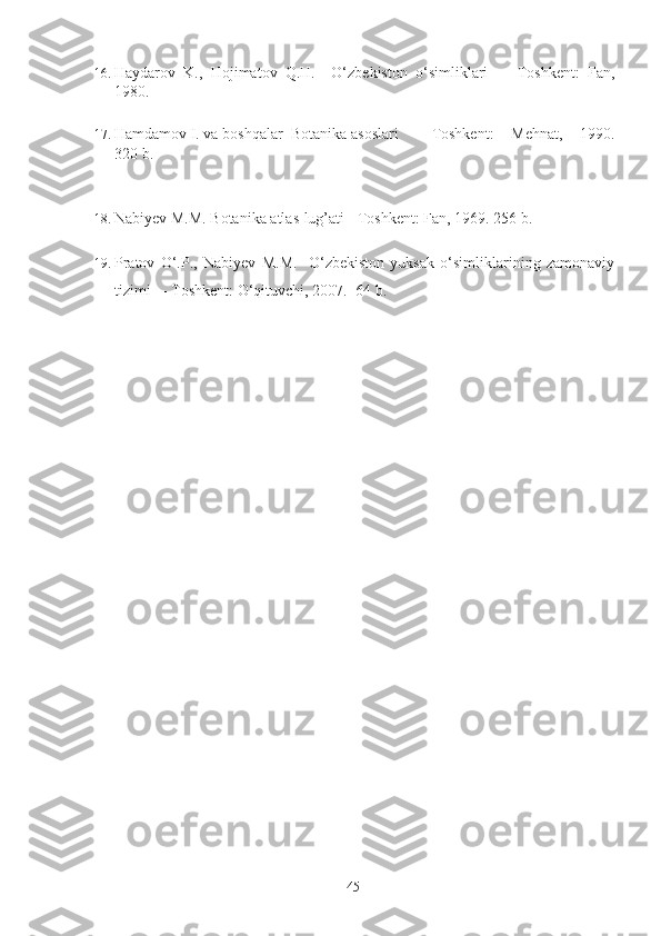 16. Haydarov   K.,   Hojimatov   Q.H.     O‘zbekiston   o‘simliklari     -   Toshkent:   Fan,
1980. 
17. Hamdamov I. va boshqalar   Botanika asoslari   -   Toshkent:   Mehnat,   1990.
320 b.
   
18. Nabiyev M.M. Botanika atlas-lug’ati - Toshkent: Fan, 1969. 256 b. 
19. Pratov   O‘.P.,   Nabiyev   M.M.     O‘zbekiston   yuksak   o‘simliklarining   zamonaviy
tizimi   - Toshkent: O‘qituvchi, 2007.   64 b.   
 
 
 
 
  
  45   