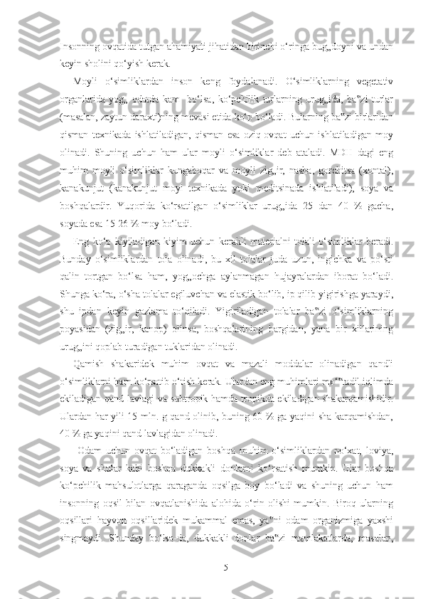 Insonning ovqatida tutgan ahamiyati jihatidan birinchi o‘ringa bug„doyni va undan
keyin sholini qo‘yish kerak.  
Moyli   o‘simliklardan   inson   keng   foydalanadi.   O‘simliklarning   vegetativ
organlarida   yog„   odatda   kam     bo‘lsa,   ko‘pchilik   turlarning   urug„ida,   ba zi   turlar‟
(masalan, zaytun daraxti)ning mevasi etida ko‘p bo‘ladi. Bularning ba zi birlaridan	
‟
qisman   texnikada   ishlatiladigan,   qisman   esa   oziq-ovqat   uchun   ishlatiladigan   moy
olinadi.   Shuning   uchun   ham   ular   moyli   o‘simliklar   deb   ataladi.   MDH   dagi   eng
muhim   moyli   o‘simliklar   kungaboqar   va   moyli   zig„ir,   nasha,   gorchitsa   (xontal),
kanakunjut   (kanakunjut   moyi   texnikada   yoki   meditsinada   ishlatiladi),   soya   va
boshqalardir.   Yuqorida   ko‘rsatilgan   o‘simliklar   urug„ida   25   dan   40   %   gacha,
soyada esa 15-26 % moy bo‘ladi. 
Eng   ko‘p   kiyiladigan   kiyim   uchun   kerakli   materialni   tolali   o‘simliklar   beradi.
Bunday   o‘simliklardan   tola   olinadi,   bu   xil   tolalar   juda   uzun,   ingichka   va   po‘sti
qalin   tortgan   bo‘lsa   ham,   yog„ochga   aylanmagan   hujayralardan   iborat   bo‘ladi.
Shunga ko‘ra, o‘sha tolalar egiluvchan va elastik bo‘lib, ip qilib yigirishga yaraydi,
shu   ipdan   keyin   gazlama   to‘qiladi.   Yigiriladigan   tolalar   ba zi   o‘simliklarning	
‟
poyasidan   (zig„ir,   kanop)   olinsa,   boshqalarining   bargidan,   yana   bir   xillarining
urug„ini qoplab turadigan tuklaridan olinadi. 
Qamish   shakaridek   muhim   ovqat   va   mazali   moddalar   olinadigan   qandli
o‘simliklarni ham ko‘rsatib o‘tish kerak. Ulardan eng muhimlari mo‘ tadil iqlimda	
‟
ekiladigan qand lavlagi va subtropik hamda tropikda ekiladigan shakarqamishidir.
Ulardan har yili 15 mln. g qand olinib, buning 60 % ga yaqini sha karqamishdan,
40 % ga yaqini qand lavlagidan olinadi. 
  Odam   uchun   ovqat   bo‘ladigan   boshqa   muhim   o‘simliklardan   no‘xat,   loviya,
soya   va   shular   kabi   boshqa   dukkakli   donlarni   ko‘rsatish   mumkin.   Ular   boshqa
ko‘pchilik   mahsulotlarga   qaraganda   oqsilga   boy   bo‘ladi   va   shuning   uchun   ham
insonning   oqsil   bilan   ovqatlanishida   alohida   o‘rin   olishi   mumkin.   Biroq   ularning
oqsillari   hayvon   oqsillaridek   mukammal   emas,   ya ni   odam   organizmiga   yaxshi	
‟
singmaydi.   Shunday   bo‘lsa-da,   dukkakli   donlar   ba zi   mamlakatlarda,   masalan,
‟
  5   