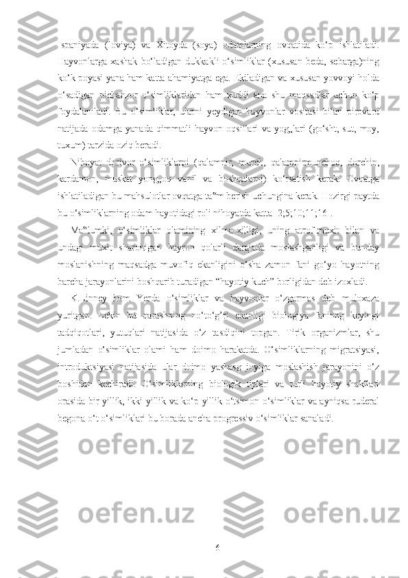 Ispaniyada   (loviya)   va   Xitoyda   (soya)   odamlarning   ovqatida   ko‘p   ishlatiladi.
Hayvonlarga   xashak   bo‘ladigan   dukkakli   o‘simliklar   (xususan   beda,   sebarga)ning
ko‘k poyasi yana ham katta ahamiyatga ega. Ekiladigan va xususan yovvoyi holda
o‘sadigan   pichanzor   o‘simliklaridan   ham   xuddi   ana   shu   maqsadlar   uchun   ko‘p
foydalaniladi.   Bu   o‘simliklar,   ularni   yeydigan   hayvonlar   vositasi   bilan   pirovard
natijada   odamga   yanada   qimmatli   hayvon   oqsillari   va   yog„lari   (go‘sht,   sut,   moy,
tuxum) tarzida oziq beradi. 
Nihoyat   dorivor   o‘simliklarni   (qalampir,   murch,   qalampirmunchoq,   dorchin,
kardamon,   muskat   yong„oq   vanil   va   boshqalarni)   ko‘rsatish   kerak.   Ovqatga
ishlatiladigan bu mahsulotlar ovqatga ta m berish uchungina kerak. Hozirgi paytda‟
bu o‘simliklarning odam hayotidagi roli nihoyatda katta [2;5;10;11;16].  
Ma lumki,   o‘simliklar   olamining   xilma-xilligi,   uning   atrof-muxit   bilan   va	
‟
undagi   muxit   sharoitigan   hayron   qolarli   darajada   moslashganligi   va   bunday
moslanishning   maqsadga   muvofiq   ekanligini   o‘sha   zamon   fani   go‘yo   hayotning
barcha jarayonlarini boshqarib turadigan “hayotiy kuch” borligidan deb izoxladi. 
K.Linney   ham   Yerda   o‘simliklar   va   hayvonlar   o‘zgarmas   deb   muloxaza
yuritgan.   Lekin   bu   qarashning   no‘to‘g’ri   ekanligi   biologiya   faninng   keyingi
tadqiqotlari,   yutuqlari   natijasida   o‘z   tasdiqini   topgan.   Tirik   organizmlar,   shu
jumladan   o‘simliklar   olami   ham   doimo   harakatda.   O‘simliklarning   migratsiyasi,
introduktsiyasi   natijasida   ular   doimo   yashasg   joyiga   moslashish   jarayonini   o‘z
boshidan   kechiradi.   O‘simliklarning   biologik   tiplari   va   turli   hayotiy   shakllari
orasida bir yillik, ikki yillik va ko‘p yillik o‘tsimon o‘simliklar va ayniqsa ruderal
begona o‘t o‘simliklari bu borada ancha progressiv o‘simliklar sanaladi.  
  6   