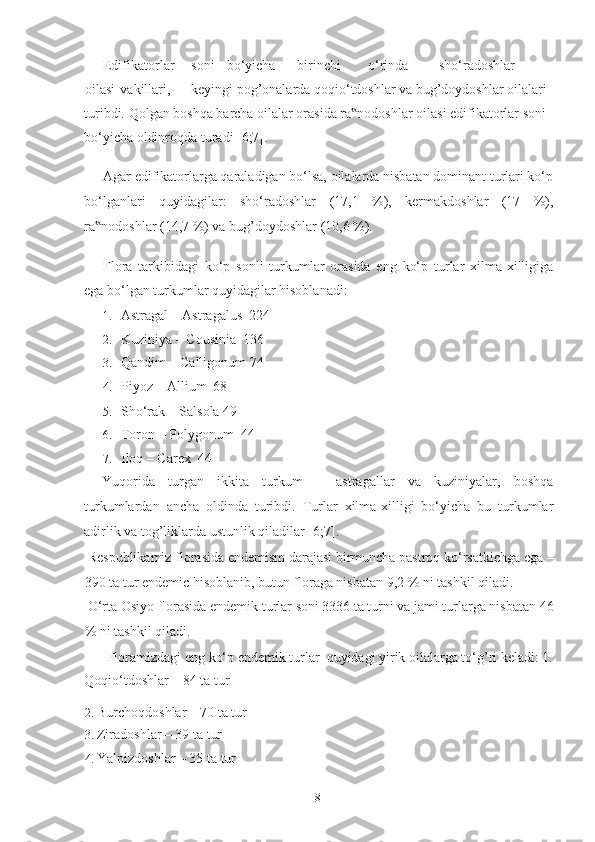 Edifikatorlar  soni  bo‘yicha  birinchi  o‘rinda  sho‘radoshlar 
oilasi  vakillari,  keyingi pog’onalarda qoqio‘tdoshlar va bug’doydoshlar oilalari 
turibdi.  Qolgan boshqa barcha oilalar orasida ra nodoshlar oilasi edifikatorlar soni ‟
bo‘yicha oldinroqda turadi [6;7].  
Agar edifikatorlarga qaraladigan bo‘lsa, oilalarda nisbatan dominant turlari ko‘p
bo‘lganlari   quyidagilar:   sho‘radoshlar   (17,1   %),   kermakdoshlar   (17   %),
ra nodoshlar (14,7 %) va bug’doydoshlar (10,6 %).   	
‟
Flora   tarkibidagi   ko‘p   sonli   turkumlar   orasida   eng   ko‘p   turlar   xilma-xilligiga
ega bo‘lgan turkumlar quyidagilar hisoblanadi:  
1. Astragal – Astragalus  224 
2. Kuziniya – Cousinia  136 
3. Qandim – Calligonum   74 
4. Piyoz – Allium  68 
5. Sho‘rak – Salsola 49 
6. Toron – Polygonum  44 
7. Iloq – Carex  44 
Yuqorida   turgan   ikkita   turkum   –   astragallar   va   kuziniyalar,   boshqa
turkumlardan   ancha   oldinda   turibdi.   Turlar   xilma-xilligi   bo‘yicha   bu   turkumlar
adirlik va tog’liklarda ustunlik qiladilar [6;7]. 
 Respublikamiz florasida endemism darajasi birmuncha pastroq ko‘rsatkichga ega –
390 ta tur endemic hisoblanib, butun floraga nisbatan 9,2 % ni tashkil qiladi. 
 O‘rta Osiyo florasida endemik turlar soni 3336 ta turni va jami turlarga nisbatan 46
% ni tashkil qiladi. 
  Floramizdagi eng ko‘p endemik turlar  quyidagi yirik oilalarga to‘g’ri keladi: 1. 
Qoqio‘tdoshlar – 84 ta tur 
2. Burchoqdoshlar – 70 ta tur 
3. Ziradoshlar – 39 ta tur 
4. Yalpizdoshlar – 35 ta tur 
  8   