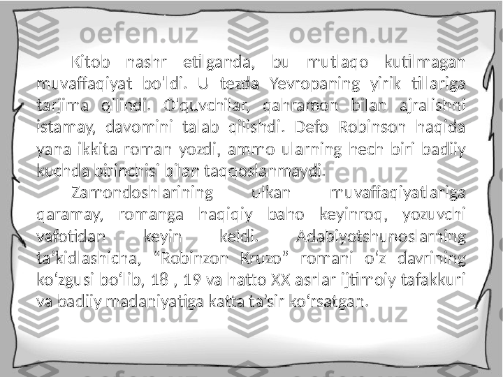 Kitob  nashr  etilganda,  bu  mutlaqo  kutilmagan 
muvaffaqiyat  bo'ldi.  U  tezda  Yevropaning  yirik  tillariga 
tarjima  qilindi.  O'quvchilar,  qahramon  bilan  ajralishni 
istamay,  davomini  talab  qilishdi.  Defo  Robinson  haqida 
yana  ikkita  roman  yozdi,  ammo  ularning  hech  biri  badiiy 
kuchda birinchisi bilan taqqoslanmaydi.
Zamondoshlarining  ulkan  muvaffaqiyatlariga 
qaramay,  romanga  haqiqiy  baho  keyinroq,  yozuvchi 
vafotidan  keyin  keldi.  Adabiyotshunoslarning 
ta’kidlashicha,  “Robinzon  Kruzo”  romani  o‘z  davrining 
ko‘zgusi bo‘lib, 18 , 19 va hatto XX asrlar ijtimoiy tafakkuri 
va badiiy madaniyatiga katta ta’sir ko‘rsatgan. 