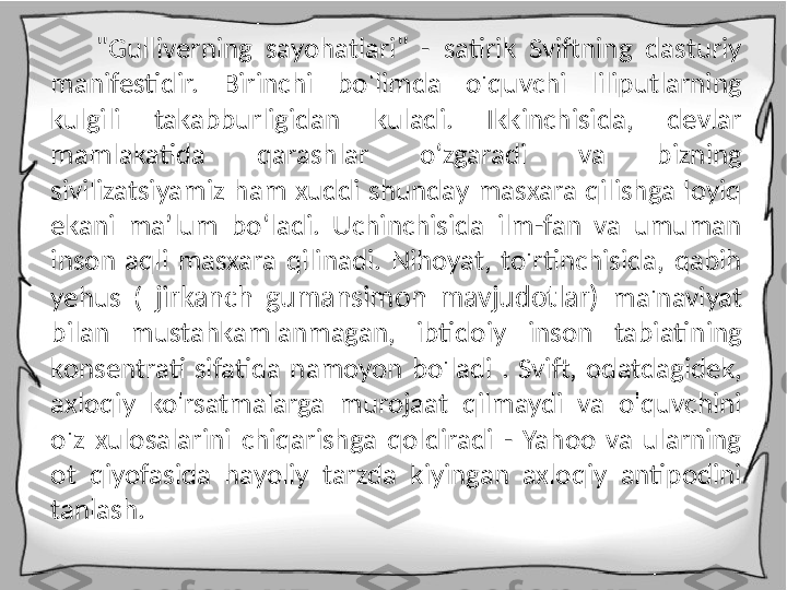 "Gulliverning  sayohatlari"  -  satirik  Sviftning  dasturiy 
manifestidir.  Birinchi  bo'limda  o'quvchi  liliputlarning 
kulgili  takabburligidan  kuladi.  Ikkinchisida,  devlar 
mamlakatida  qarashlar  o‘zgaradi  va  bizning 
sivilizatsiyamiz  ham  xuddi  shunday  masxara  qilishga  loyiq 
ekani  ma’lum  bo‘ladi.  Uchinchisida  ilm-fan  va  umuman 
inson  aqli  masxara  qilinadi.  Nihoyat,  to'rtinchisida,  qabih 
yehus  (  jirkanch  gumansimon  mavjudotlar)  ma'naviyat 
bilan  mustahkamlanmagan,  ibtidoiy  inson  tabiatining 
konsentrati  sifatida  namoyon  bo'ladi  .  Svift,  odatdagidek, 
axloqiy  ko'rsatmalarga  murojaat  qilmaydi  va  o'quvchini 
o'z  xulosalarini  chiqarishga  qoldiradi  -  Yahoo  va  ularning 
ot  qiyofasida  hayoliy  tarzda  kiyingan  axloqiy  antipodini 
tanlash. 