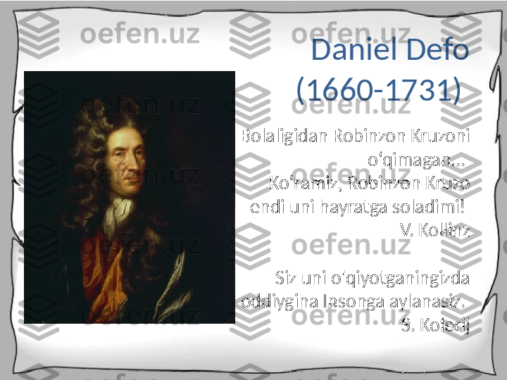 Daniel Defo 
(1660-1731) 
Bolaligidan Robinzon Kruzoni 
o‘qimagan... 
Ko‘ramiz, Robinzon Kruzo 
endi uni hayratga soladimi! 
V. Kollinz
Siz uni o'qiyotganingizda 
oddiygina Insonga aylanasiz. 
S. Kolerij 