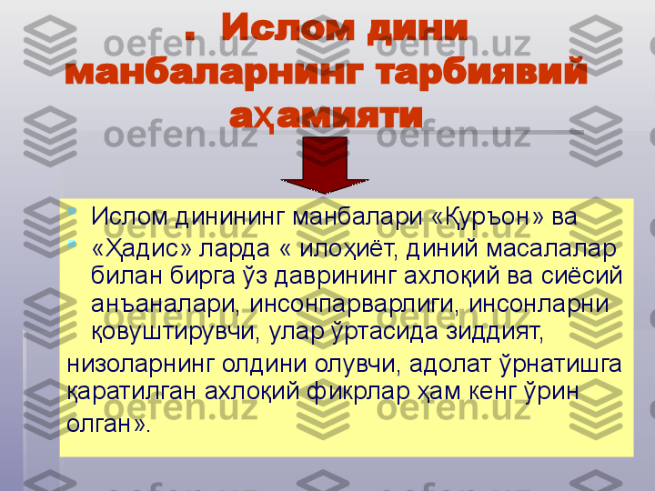 .  Ислом дини 
манбаларнинг тарбиявий 
а амиятиҳ  

Ислом динининг манбалари «Қуръон» ва 

«Ҳадис» ларда « илоҳиёт, диний масалалар 
билан бирга ўз даврининг ахлоқий ва сиёсий 
анъаналари, инсонпарварлиги, инсонларни 
қовуштирувчи, улар ўртасида зиддият, 
низоларнинг олдини олувчи, адолат ўрнатишга 
қаратилган ахлоқий фикрлар ҳам кенг ўрин 
олган».    