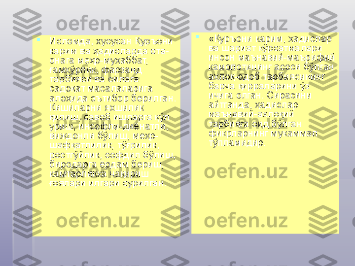 
Исломда, хусусан Қуръони 
карим ва ҳадисларда ота-
онага меҳр-муҳаббат, 
ғамхўрлик, фарзанд 
тарбияси ва оилага 
садоқат масалаларига 
алоҳида эътибор берилган. 
Кишиларни яхшилик 
қилиш, савоб ишларга қўл 
уриш, инсофли-диёнатли, 
виждонли бўлиш, меҳр-
шафқатлилик, тўғрилик, 
ростгўйлик, софдил бўлиш, 
биродарга ёрдам бериш, 
камтарликка чақириш 
ғоялари илгари сурилган. 
«Қуръони карим, ҳадислар 
ва шариат кўрсатмалари 
инсон маънавий-маърифий 
камолотининг асоси бўлган 
ахлоқ-одоб тарбиясининг 
барча қирраларини ўз 
ичига олган. Сирасини 
айтганда, ҳадислар 
маънавий-ахлоқий 
тарбияга оид бўлган 
фикрларнинг мукаммал 
тўпламидир.    