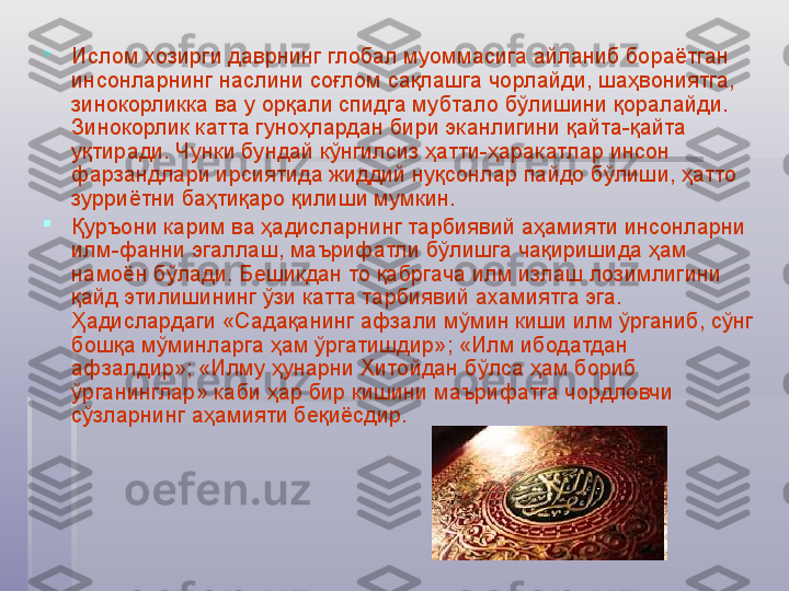 
Ислом хозирги даврнинг глобал муоммасига айланиб бораётган 
инсонларнинг наслини соғлом сақлашга чорлайди, шаҳвониятга, 
зинокорликка ва у орқали спидга мубтало бўлишини қоралайди. 
Зинокорлик катта гуноҳлардан бири эканлигини қайта-қайта 
уқтиради. Чунки бундай кўнгилсиз ҳатти-ҳаракатлар инсон 
фарзандлари ирсиятида жиддий нуқсонлар пайдо бўлиши, ҳатто 
зурриётни баҳтиқаро қилиши мумкин.

Қуръони карим ва ҳадисларнинг тарбиявий аҳамияти инсонларни 
илм-фанни эгаллаш, маърифатли бўлишга чақиришида ҳам 
намоён бўлади. Бешикдан то қабргача илм излаш лозимлигини 
қайд этилишининг ўзи катта тарбиявий ахамиятга эга. 
Ҳадислардаги «Садақанинг афзали мўмин киши илм ўрганиб, сўнг 
бошқа мўминларга ҳам ўргатишдир»; «Илм ибодатдан 
афзалдир»; «Илму ҳунарни Хитойдан бўлса ҳам бориб 
ўрганинглар» каби ҳар бир кишини маърифатга чордловчи 
сўзларнинг аҳамияти беқиёсдир.   