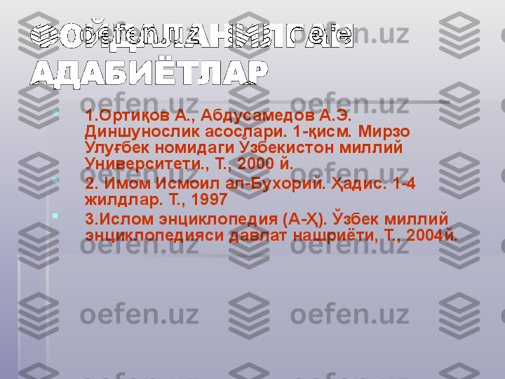 ФОЙДАЛАНИЛГАН 
АДАБИЁТЛАР

1. Ортиқов А., Абдусамедов А.Э. 
Диншунослик асослари. 1-қисм. Мирзо 
Улуғбек номидаги Ўзбекистон миллий 
Университети., Т., 2000 й.

2.  Имом Исмоил ал-Бухорий. Ҳадис. 1-4 
жилдлар. Т., 1997 

3. Ислом энциклопедия (А-Ҳ). Ўзбек миллий 
энциклопедияси давлат нашриёти, Т., 2004й.   