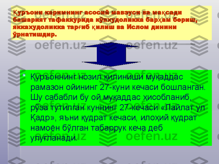 уръони каримнинг асосий мавзуси ва ма сади Қ қ
башарият тафаккурида кўпхудоликка бар ам бериш, 	
ҳ
яккахудоликка тар иб  илиш ва Ислом динини 	
ғ қ
ўрнатишдир.

Қуръоннинг нозил қилиниши муқаддас 
рамазон ойининг 27-куни кечаси бошланган. 
Шу сабабли бу ой муқаддас ҳисобланиб, 
рўза тутилган куннинг 27-кечаси «Лайлат ул 
Қадр», яъни қудрат кечаси, илоҳий қудрат 
намоён бўлган табаррук кеча деб 
улуғланади.   