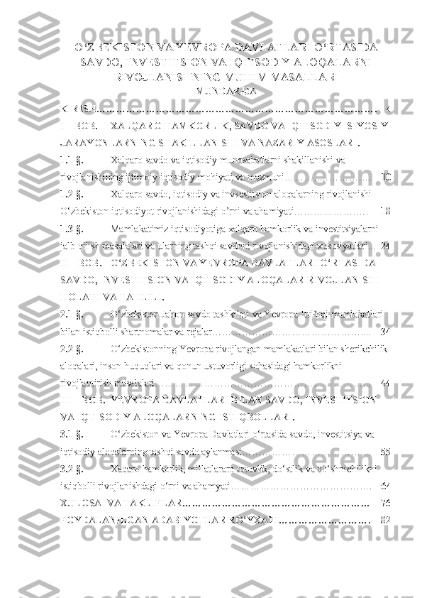 O‘ZBEKISTON VA YEVROPA DAVLATLARI O‘RTASIDA
SAVDO, INVESTITSION VA IQTISODIY ALOQALARNI
RIVOJLANISHNING MUHIM MASALLARI
MUNDARIJA
KIRISH………………………………………………………………………….    4
I – BOB. XALQARO HAMKORLIK, SAVDO VA IQTISODIY- SIYOSIY 
JARAYONLARNING SHAKILLANISHI VA NAZARIY ASOSLARI.
1.1-§.   Xalqaro savdo va iqtisodiy munosabatlarni shakillanishi va 
rivojlanishining  ijtimoiy-iqtisodiy mohiyati va mazmuni ………..………….…     10
1.2-§.   Xalqaro savdo, iqtisodiy va invsestitsion aloqalarning rivojlanishi 
O‘zbekiston iqtisodiyot   rivojlanishidagi  o’rni va ahamiyati……………….….      18
1.3-§.   Mamlakatimiz iqtisodiyotiga xalqaro hamkorlik va investitsiyalarni 
jalb qilish masalalari va ularning tashqi savdoni rivojlanishidagi xususiyatlari...   24
II – BOB.   O‘ZBEKISTON   VA YEVROPA DAVLATLARI O‘RTASIDA  
SAVDO, INVESTITSION VA IQTISODIY ALOQALAR   RIVOJLANISHI 
HOLATI VA  TAHLILI.
2.1-§.   O‘zbekiston Jahon savdo tashkiloti va Yevropa Ittifoqi mamlakatlari 
bilan istiqbolli shartnomalar va rejalar………………………………………....     34
2.2-§.   O‘zbekistonning Yevropa rivojlangan mamlakatlari bilan sherikchilik 
aloqalari, inson huquqlari va qonun ustuvorligi sohasidagi hamkorlikni 
rivojlantirish masalalari………………………………………………………...     44
III – BOB. YEVROPA DAVLATLARI  BILAN  SAVDO, INVESTITSION 
VA IQTISODIY ALOQALAR NING ISTIQBOLLARI.
3.1-§. O‘zbekiston va Yevropa Davlatlari o‘rtasida savdo, investitsiya va 
iqtisodiy aloqalarning tashqi savdo aylanmas i ………………………………....     55
3.2-§. Xaqaro hamkorlik, millatlararo totuvlik, do‘stlik va qo‘shnichilikni 
istiqbolli rivojlanishdagi o‘rni va ahamyati …………………………………….     64
XULOSA   VA TAKLIFLAR…………………………………………………    76
FOYDALANILGAN ADABIYOTLAR RO‘YXATI ……………………….    82 