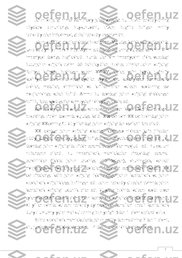 9Jahon xо‘jaligi nima? Zamonaviy jahon xо‘jaligi  bu - bozor iqtisodiyotining
obyektiv   qonunlariga   buysunuvchi,   о‘zaro   bog‘liq   bо‘lgan   milliy
iqtisodiyotlar  birlashmasi, global iqtisodiy organizmdir.
Jahon xо‘jaligi rivojlanishinig bosqichlari. Vujudga kelish va rivojlanishda
u zoq va qiyin yо‘l bosib о‘tdi. Ayrim tadqiqotchilar uning vujudga kelishini Rim
imperiyasi   davriga   bog‘lashadi.   Bunda   ular   Rim   imperiyasini   о‘sha   vaqtdagi
butunjahon   xо‘jalik   tizimi   deb   baholaydilar.   Boshqa   olimlar   Jahon   xо‘jaligi
faoliyat   kо‘rsata   boshlagan   vaqtni   XV-XVI   asrlar,   ya’ni   buyuk   jug‘rofiy
kashfiyotlar   davri   bilan   bog‘laydilar.   Aynan   shu   kashfiyotlar   qimmatbaho
toshlar,   metallar,   shirinliklar   va   kо‘llar   bilan   xalqaro   savdoning   tez
rivojlanishiga   sabab   bо‘ldi.   Ammo   bu   davrdagi   jahon   xо‘jaligi   cheklangan
bо‘lib, faqat savdogarlar sarmoyalari ishlaydigan soha edi.
Zamonaviy   jahon   xо‘jaligi   sanoat   inqilobidan   keyin,   kapital   monopol
bosqichiga о‘tishi davomida vujudga keldi. XIX asr oxiri-XX asr boshidagi jahon
xо‘jaligi  XXasrning 60-90-yillaridagi jahon xо‘jaligidan sezilarli farq qiladi.
XX     asrdagi   jahon   xо‘jaligi   «kapital   kuchiga»   nisbatan   kо‘p   jihatdan
oddiy   kuchga,   iqtisodiyotga   yot   bо‘lgan   majburiyatlarga   asoslangan   edi.   Bu
davrdagi  jahon xо‘jaligida о‘ tkir qarama-qarshiliklar mavjud     edi. Bu esa uni
nobarqaror   qilardi.   Bu   imperialistik   mamlakatlar   о‘rtasidagi   qarama-
qarshiliklar   (ikkita   jahon   urushiga   olib   kelgan),   shuningdek,   sanoati
rivojlangan   va   rivojlanayotgan   davlatlar   о‘ rtasidagi   qarama-qarshiliklardir.  XX
asr   о‘rtalariga   kelib   jahon   xо‘jaligi   ikki   qismga :
  jahon   kapitalistik   va   jahon
sotsialistik   xо‘jaliklarga   bо‘lingan   edi.   Jahon   iqtisodiy   aloqalari   tizimida   jahon
kapitalistik   xо‘jaligi   ustunlik   qilar   edi.   90-yillar   boshida   xalqaro   savdo   tovar
aylanmasining 10 dan 9 qismi jahon kapitalistik   xо‘jaligi   doirasida   ruy   berardi;
80-yillar   oxirida   xalqaro   iqtisodiy   ayirboshlash   kanal l ar i   or qal i   kapi t al i st i k
dunyo um um i y yal pi  m ahsul ot i ni ng bor - yо‘ g‘ i  5dan 1  qismi sotilardi xolos.
Sobiq sotsialistik mamlakatlarda jahon milliy daromadining 3 dan 1 qismi,
shu  jumladan UIYOK davlatlarida – 4 dan 1 qismi ishlab chiqarilardi. 