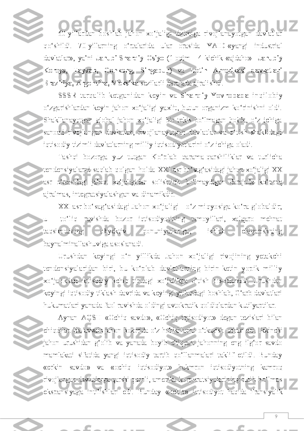 960-yillardan   boshlab   jahon   xо‘jaligi   tizimiga   rivojlanayotgan   davlatlar
qо‘ shildi.   70-yillarning   о‘rtalarida   ular   orasida   YAID -«yangi   industrial
davlatlar»,   ya’ni   Janubi-Sharqiy   Osiyo   (1-oqim   -   4   kichik   «ajdaho»-   Janubiy
Koreya,   Tayvan,   Gonkong,   Singapur )   va   Lotin   Amerikasi   davlatlari
Braziliya, Argentina, Meksika   sezilarli darajada ajralishdi.
S S S R   t a r q a l i b   k e t g a n i d a n   k e y i n   v a   S h a r q i y   Y e v r o p a d a   i n q i l o b i y
о‘zgarishlardan   keyin   jahon   xо‘jaligi   yaxlit,   butun   organizm   kо‘rinishni   oldi.
Shakllanayotgan   global   jahon   xо‘jaligi   bir   tekis   bо‘lmagan   holda,   о‘z   ichiga
sanoati   rivojlangan   davlatlar,   rivojlanayotgan   davlatlar   va   о‘tish   shaklidagi
iqtisodiy  tizimli davlatlarning milliy iqtisodiyotlarini о‘z ichiga oladi.
Tashqi   bozorga   yuz   tutgan   Kо‘plab   qarama-qarshiliklar   va   turlicha
tendensiyalarni   saqlab   qolgan   holda   XXI asr bо‘sag‘asidagi jahon xо‘jaligi XX
asr   о‘rtasidagi   jahon   xо‘jaligidan   solishtirib   bо‘lmaydigan   darajada   kо‘proq
ajralmas, integratsiyalashgan va dinamikdir.
XXI  asr bо‘sag‘asidagi  Jahon xо‘jaligi - о‘z miqyosiga kо‘ra globaldir;
u     tо‘liq   ravishda   bozor   iqtisodiyotining   tamoyillari,   xalqaro   mehnat
taqsimotining   obyektiv   qonuniyatlariga,   ishlab   chiqarishning
baynalminallashuviga asoslanadi.
Urushdan   keyingi   о‘n   yillikda   Jahon   xо‘jaligi   rivojining   yetakchi
tendensiyalaridan   biri,   bu   kо‘plab   davlatlarning   birin-ketin   yopik   milliy
xо‘jalikdan   iqtisodiy   ochiq   tipdagi   xо‘jalikga   о‘tish   h isoblanadi.   Urushdan
keyingi iqtisodiy tiklash davrida va keyingi yillardagi  boshlab, G‘arb davlatlari
hukumatlari yanada faol ravishda oldingi avtokratik  qoldiqlardan kutilyaptilar.
Aynan   AQSH   «Ochiq   savdo»,   «Ochiq   iqtisodiyot»   degan   tezislari   bilan
chiqdilar.   Bu avvalo jahon bozorida о‘z hohishlarini о‘tkazish uchun edi. Ikkinchi
jahon   urushidan   g‘olib   va   yanada   boyib   chiqqan   jahonning   eng   ilg‘or   savdo
mamlakati   sifatida   yangi   iqtisodiy   tartib   qо‘llanmalari   taklif   etildi.   Bunday
«erkin   savdo»   va   «ochiq   iqtisodiyot»   hukmron   iqtisodiyotning   kamroq
rivojlangan davlatlarga qarshi quroli,  amerika korporatsiyalarining tutib bо‘lmas
ekspansiyaga   intilishlari   edi.   Bunday   «ochiq»   iqtisodiyot   haqida   Fransiyalik 