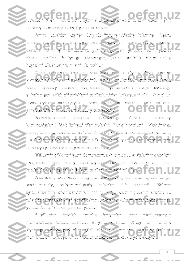 9iqtisodchi   Mishel   Pebro   ochiq-oydin   shunday   degan   «Ochiq,   erkin   savdo-   ilg‘or
iqtisodiyot uchun eng qulay о‘yin qoidalaridir».
Ammo   urushdan   keyingi   dunyoda   ijtimoiy-iqtisodiy   holatning   о‘zgara
borishi   bilan   ochiq   iqtisodiyot   haqida   tezis   bir   tomonlamalik,   amerika
ekspansionizmining   manfaatlariga   yо‘naltirilganlikni   yо‘qotdi   va   obyektiv,
chuqur   omillar   faoliyatiga   asoslangan,   jahon   xо‘jalik   aloqalarining
baynalmilallashuvi ma’nosini ola  boshladi.
Ochiq i q tisodiyotni shakllantirishda davlat katta rol   о‘ ynadi. Davlat  tovar va
xizmatlar   olib   chi q ishni   ra g‘ batlantirib,   xorijiy   firmalar   bi l an   kooperatsiyalarga,
tashqi   iqtisodiy   alo q alar   rivojlanishiga   yordamlashib   о ‘ziga   eksportga
y о‘ naltirilgan   ishlab   chi q arishlarni   ra g‘ batlantirish   funksiyasini   oldi.   Chet   eldan
investitsiyalar,   texnologiyalar,   ishchi   kuchi   va   axborot   o q ib   kelishini
yengillashtirgan musta h kam  h u q u q iy asos yaratildi.
Mamlakatlarning   ochiqro q   i q tisodiyotga   о‘ tishlari   transmilliy
korporatsiyalar   (TMK)   faoliyati   bilan   tezlashdi.   Yangi   bozorlarni   о ‘zlashtirishga
intilib,   turli   mamlakatlarda   k о ‘plab   filiallar,   shu’ba   k orx onalari   tashkil   etib,
TMK   chet   davlatlarning  proteksionistik   t о‘ si q larni   aylanib   о‘ tardilar   va  xalqaro
iqtisodiy ayirboshlashni ba y nalmi n allashtirdilar.
XX asrning ikkinchi  yarmida transport, axborot-alo q a vositalarining sezilarli
rivojlanishi   ham   milliy   i q tisodiyotlar   ochiqligi   rivojlanishida,   a h oli
h arakatchanligining oshishida katta ra g‘ batlantiruvchi rol  о‘ ynadi.
Asta-sekin,   u zo q   va q t   mobaynida   davlatlarning   bir-biridan   ajratib   turgan
savdo-iqtisodiy,   valyuta-moliyaviy   t о‘ si q lar   olib   tashlandi.   Xalqaro
ayirboshlashning   erkinlashtirilishi   milliy   x о ‘jaliklarning   tashqi   sharoit   va
ta’sirlarga   moslashishini   yengillashtirdi,   ularning   xalqaro   mehnat   ta q simotiga
yanada faol  q о‘ shilishiga imkon yaratdi.
60-yillardan   boshlab   ochiqlik   jarayonlari   q ator   rivojlanayotgan
mamlakatlarga   tar q ala   boshladi.   80-yillar   boshidan   Xitoy   ham   ochiqlik
siyosatiga   tarafdorligini   e’lon   q ildi.   «Ochiqlik   termini»   dunyoning   k о ‘plab
mamlakatlari lu g‘ atiga kirdi.  Masalan arabcha-«infitax», xitoycha-«kayfan». 