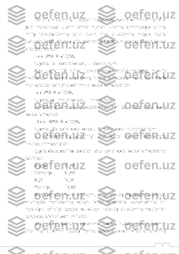 9Ochiqlik   miqdorining   1-darajali   indikatoriga   eksport   va   importning   ichki
yalpi   mahsulotdagi   ulushini   kiritish   mumkin.   Ularning   kombinatsiyasi   alohida
milliy   iqtisodiyotlarning   jahon   bozori   bilan   aloqalarining   miqyosi   haqida
tushuncha beradi.   Shunday qilib, eksportning YAIMga munosabati eksport kvotasi
sifatida aniqlanadi:
Ek k E/YAIM x 100%,
bu yerda Ek - eksport kvotasi, E - eksport  h ajmi.
Agar   Ek   k   10%   b о‘ lsa,   i q tisodiyotning   ochi q ligi   ma q sadga   muvofi q
h isoblanadi.   I q tisodiyot   ochi q ligining   boshqa   k о‘ rsatkichi   import   bilan   YAIM
munosabatidan kelib chi q uvchi import kvotasi k о‘ rsatkichidir:
Ik k I/YAIM x 100%,
bu yerda Ik - import kvotasi, I - import  h ajmi.
Ochi q likning   kompleks   k о‘ rsatkichlaridan   biri   deb   odatda   tashqi   savdo
kvotasi  k о‘ rsatiladi :
TSk k TS/YAIM x 100%,
bu yerda TSk -tashqi savdo kvotasi, TS - tashqi savdo oborotining  h ajmi.
Bu   k о‘ rsatkichning   kamchiligi   unda   kapital   eksporti   kattaligining
h isobga  olinmaganligidir.
Q uyida «katta yettilik» davlatlari  uchun tashqi  savdo kvotasi  k о‘ rsatkichlari
keltirilgan:
Angliya                  41,8%
Germaniya             50,8%
AQSH                 17,0%
Yaponiya                17,8%
Mamlakat   ichki   bozorining   hajmi,   uning   iqtisodiy   rivojlanganlik   darajasi,
shuningdek   mamlakatning   xalqaro   ishlab   chiqarishda   qatnashuvining   roli
iqtisodiyot   ochiqligi   darajasi   va   xalqaro   iqtisodiy   aloqalarning   rivojlanishi
darajasiga  ta’sir qiluvchi omillardir.
Ishlab   iqarish   kuchlarini   joylashtirish   bevosita   hududiy   mehnat   taqsimoti
bilan   bog'liq.   Ammo   hududiy   mehnat   taqsimoti   asosan   ishlab   chiqarishning 