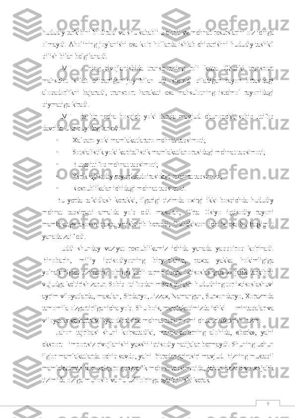 9hududiy tarkibini bildiradi va shu sababli u aholi va mehnat resurslarini o'z ichiga
olmaydi.   Aholining joylanishi esa ko'p hollarda ishlab chiqarishni hududiy tashkil
qilish bilan belgilanadi.
HMT   —   ning   rivojlanishida   transportning   roli   katta.   Chunki   transport
mahsulot   ishlab   chiqarilgan   joy   bilan   uni   iste'mol   qiladigan   rayon   o'rtasidagi
aloqadorlikni   bajaradi,   transport   harakati   esa   mahsulotning   iste'mol   rayonidagi
qiymatiga kiradi.
HMT   -   da   bir   necha   bosqich   yoki   daraja   mavjud.   chunonchi,   sobiq   Ittifoq
davrida ular quyidagilar edi:
•        Xalqaro yoki mamlakatlararo mehnat taqsimoti;
•        Sotsialistik yoki kapitalistik mamlakatlar orasidagi mehnat taqsimoti;
•        Butunittifoq mehnat taqsimoti;
•        Yirik iqtisodiy rayonlar doirasidagi mehnat taqsimoti;
•        Respublikalar ichidagi mehnat taqsimoti.
Bu   yerda   ta'kidlash   kerakki,   ilgarigi   tizimda   oxirgi   ikki   bosqichda   hududiy
mehnat   taqsimoti   amalda   yo'q   edi.   masalan,   O'rta   Osiyo   iqtisodiy   rayoni
mamlakatga   asosan   paxta   yetishtirib   berardi;   O'zbekiston   ichida   esa   bu   taqsimot
yanada zaif edi.
Huddi   shunday   vaziyat   respublikamiz   ichida   yanada   yaqqolroq   ko'rinadi.
Binobarin,   milliy   iqtisodiyotning   biryoqlama,   paxta   yakka   hokimligiga
yo'naltirilgan   tizimning   o'rniga   turli   tarmoqlarga   ixtisoslashgan   xo'jalik   tarkibini
vujudga keltirish zarur. Sobiq Ittifoqdan meros qolgan hududning tor ixtisoslashuvi
ayrim viloyatlarda, masalan, Sirdaryo, Jizzax, Namangan, Surxondaryo, Xorazmda
tamomila o'zgartirilganicha yo'q. Shu bois, mamlakatimizda ichki — mintaqalar va
viloyatlar va hatto viloyat doirasida mehnat taqsimotini chuqurlashtirish lozim.
Jahon   tajribasi   shuni   ko'rsatadiki,   mamlakatlarning   alohida,   «berk»,   ya'ni
eksport - importsiz rivojlanishi yaxshi iqtisodiy natijalar bermaydi. Shuning uchun
ilg'or mamlakatlarda ochiq savdo, ya'ni fritreder printsiri mavjud. Bizning mustaqil
mamlakatimiz ham xalqaro geografik mehnat taqsimotida, jahon bozori va xo'jalik
tizimida o'ziga munosib va nufuzli o'ringa ega bo'lishi kerak. 