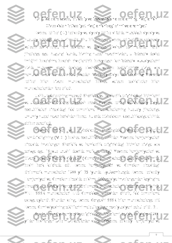 91.2-§.   Xalqaro savdo, iqtisodiy va invsestitsion aloqalarning rivojlanishi
O‘zbekiston iqtisodiyot  rivojlanishidagi o ‘ rni  va ahamiyati
Evropa Ittifoqi (EI) iqtisodiy va siyosiy ittifoq sifatida murakkab siyosiy va
huquqiy   tabiatga   ega   tuzilmadir.   Shu   bilan   birga,   Evropa   Ittifoqi   ham   an'anaviy
xalqaro   tashkilotlar,   ham   davlatlar   va   davlatga   o'xshash   tuzilmalardan   farqli
jihatlarga   ega.   Bugungi   kunda,   bizning   nuqtai   nazarimizdan,   u   federativ   davlat
imidjini   bosqichma-bosqich   rivojlantirib   borayotgan   konfederativ   xususiyatlarni
o'zida   mujassam   etgan   davlatga   o'xshash   xalqaro   tashkilotning   o'ziga   xos
namunasini   tashkil   etadi.   Shu   jihatdan   Markaziy   Osiyo   davlatlarining   Yevropa
Ittifoqi   bilan   o‘zaro   munosabatlari   boshqa   xalqaro   tashkilotlar   bilan
munosabatlaridan farq qiladi.
Ushbu tadqiqotning maqsadi Sheriklik va hamkorlik to‘g‘risidagi bitimlarni
va   ulardagi   kamchiliklarni   o‘rganish   orqali   Yevropa   Ittifoqi   va   Markaziy   Osiyo
respublikalari   o‘rtasidagi   ikki   tomonlama   munosabatlarning   huquqiy   jihatlariga
umumiy nuqtai nazar berishdan iborat. Bu erda O'zbekiston Respublikasiga alohida
e'tibor qaratiladi.
Yevropa   Ittifoqi   va   O‘zbekiston,   shuningdek,   Mustaqil   Davlatlar
Hamdo‘stligining (MDH) boshqa respublikalari nomidan Yevropa hamjamiyatlari
o‘rtasida   imzolangan   Sheriklik   va   hamkorlik   to‘g‘risidagi   bitimlar   o‘ziga   xos
tarixga   ega.   "Sovuq   urush"   davrida   mafkura   tufayli   Yevropa   hamjamiyatlari   va
O'zaro Iqtisodiy Yordam Kengashi (Komekon) munosabatlari uzoq vaqt davomida
boshi   berk   ko'chada   edi.   Evropa   hamjamiyatlari   va   Komekon   o'rtasidagi
diplomatik   munosabatlar   1988   yil   25   iyunda   Lyuksemburgda   Evropa   Iqtisodiy
Hamjamiyati va Komekon o'rtasida qo'shma deklaratsiya imzolangandan keyingina
o'rnatildi. [1]   1988-yil   sentabrda   diplomatik   munosabatlar   o rnatilgandan   so ng,ʻ ʻ
YEIH-SSSR   munosabatlari   EEC-Komekkon   doirasidan   chiqib,   ikki   tomonlama
asosga  aylandi. Shundan so'ng, Evropa Kengashi  SSSR bilan munosabatlarga oid
Evropa Komissiyasining takliflarini ma'qullaydigan rezolyutsiyani qabul qildi. [2] .
Savdo-iqtisodiy   hamkorlik   to g risidagi   bitimlarni   tuzish   bo yicha   1988-	
ʻ ʻ ʻ
yildan boshlangan uzoq muzokaralardan so ng “Yevropa Iqtisodiy Hamjamiyati va	
ʻ 