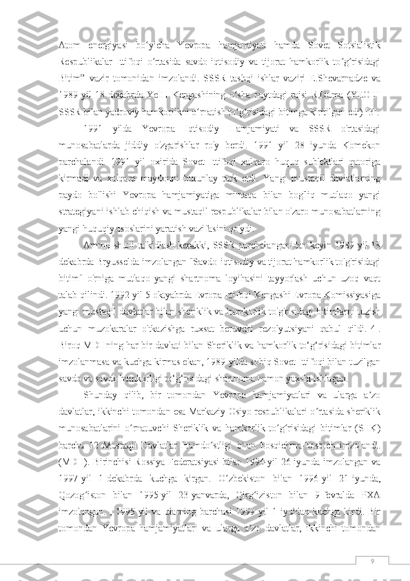 9Atom   energiyasi   bo yicha   Yevropa   hamjamiyati   hamda   Sovet   Sotsialistikʻ
Respublikalar   Ittifoqi   o rtasida   savdo-iqtisodiy   va   tijorat   hamkorlik   to g risidagi
ʻ ʻ ʻ
Bitim”   vazir   tomonidan   imzolandi.   SSSR   tashqi   ishlar   vaziri   E.Shevarnadze   va
1989-yil   18-dekabrda   YeIH   Kengashining   o sha   paytdagi   raisi   R.Duma   (YEOIH	
ʻ
SSSR bilan yadroviy hamkorlikni o rnatish to g risidagi bitimga kiritilgan edi) 	
ʻ ʻ ʻ [3] .
1991   yilda   Yevropa   Iqtisodiy   Hamjamiyati   va   SSSR   o'rtasidagi
munosabatlarda   jiddiy   o'zgarishlar   ro'y   berdi.   1991   yil   28   iyunda   Komekon
parchalandi.   1991   yil   oxirida   Sovet   Ittifoqi   xalqaro   huquq   sub'ektlari   qatoriga
kirmadi   va   xalqaro   maydonni   butunlay   tark   etdi.   Yangi   mustaqil   davlatlarning
paydo   bo'lishi   Yevropa   hamjamiyatiga   mintaqa   bilan   bog'liq   mutlaqo   yangi
strategiyani ishlab chiqish va mustaqil respublikalar bilan o'zaro munosabatlarning
yangi huquqiy asoslarini yaratish vazifasini qo'ydi.
Ammo shuni  ta'kidlash  kerakki,  SSSR  parchalanganidan  keyin  1989 yil   18
dekabrda Bryusselda imzolangan "Savdo-iqtisodiy va tijorat hamkorlik to'g'risidagi
bitim"   o'rniga   mutlaqo   yangi   shartnoma   loyihasini   tayyorlash   uchun   uzoq   vaqt
talab qilindi. 1992 yil 5 oktyabrda Evropa Ittifoqi Kengashi Evropa Komissiyasiga
yangi mustaqil davlatlar bilan sheriklik va hamkorlik to'g'risidagi bitimlarni tuzish
uchun   muzokaralar   o'tkazishga   ruxsat   beruvchi   rezolyutsiyani   qabul   qildi. [4] .
Biroq MDHning har bir davlati bilan Sheriklik va hamkorlik to‘g‘risidagi bitimlar
imzolanmasa va kuchga kirmas ekan, 1989-yilda sobiq Sovet Ittifoqi bilan tuzilgan
savdo va savdo hamkorligi to‘g‘risidagi shartnoma hamon yaxshi ishlagan.
Shunday   qilib,   bir   tomondan   Yevropa   hamjamiyatlari   va   ularga   a zo	
ʼ
davlatlar, ikkinchi tomondan esa Markaziy Osiyo respublikalari o rtasida sheriklik	
ʻ
munosabatlarini   o rnatuvchi   Sheriklik   va   hamkorlik   to g risidagi   bitimlar   (SHK)	
ʻ ʻ ʻ
barcha   12   Mustaqil   Davlatlar   Hamdo stligi   bilan   bosqichma-bosqich   imzolandi.	
ʻ
(MDH). Birinchisi Rossiya Federatsiyasi  bilan 1994-yil 26-iyunda imzolangan va
1997-yil   1-dekabrda   kuchga   kirgan.   O zbekiston   bilan   1996-yil   21-iyunda,	
ʻ
Qozog iston   bilan   1995-yil   23-yanvarda,   Qirg iziston   bilan   9-fevralda   PXA	
ʻ ʻ
imzolangan.   ,  1995   yil   va   ularning   barchasi   1999  yil   1   iyuldan  kuchga   kirdi.  Bir
tomondan   Yevropa   hamjamiyatlari   va   ularga   a zo   davlatlar,   ikkinchi   tomondan	
ʼ 