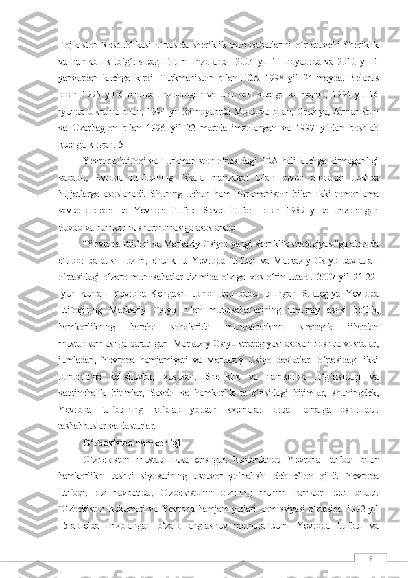 9Tojikiston   Respublikasi   o rtasida   sheriklik   munosabatlarini   o rnatuvchi   Sheriklikʻ ʻ
va   hamkorlik   to g risidagi   Bitim   imzolandi.   2004   yil   11   noyabrda   va   2010   yil   1	
ʻ ʻ
yanvardan   kuchga   kirdi.   Turkmaniston   bilan   PCA   1998   yil   24   mayda,   Belarus
bilan   1995   yil   6   martda   imzolangan   va   ular   hali   kuchga   kirmagan;   1994   yil   16
iyunda Ukraina bilan, 1994 yil 28 noyabrda Moldova bilan, Gruziya, Armaniston
va   Ozarbayjon   bilan   1996   yil   22   martda   imzolangan   va   1997   yildan   boshlab
kuchga kirgan. [5] .
Yevropa Ittifoqi va Turkmaniston o'rtasidagi PCA hali kuchga kirmaganligi
sababli,   Evropa   Ittifoqining   ikkala   mamlakat   bilan   savdo   aloqalari   boshqa
hujjatlarga   asoslanadi.   Shuning   uchun   ham   Turkmaniston   bilan   ikki   tomonlama
savdo   aloqalarida   Yevropa   Ittifoqi   Sovet   Ittifoqi   bilan   1989   yilda   imzolangan
Savdo va hamkorlik shartnomasiga asoslanadi.
“Yevropa Ittifoqi va Markaziy Osiyo: yangi sheriklik strategiyasi”ga alohida
e’tibor   qaratish   lozim,   chunki   u   Yevropa   Ittifoqi   va   Markaziy   Osiyo   davlatlari
o‘rtasidagi   o‘zaro   munosabatlar   tizimida   o‘ziga   xos   o‘rin   tutadi.   2007-yil   21-22-
iyun   kunlari   Yevropa   Kengashi   tomonidan   qabul   qilingan   Strategiya   Yevropa
Ittifoqining   Markaziy   Osiyo   bilan   munosabatlarining   umumiy   asosi   bo‘lib,
hamkorlikning   barcha   sohalarida   munosabatlarni   strategik   jihatdan
mustahkamlashga qaratilgan. Markaziy Osiyo strategiyasi asosan boshqa vositalar,
jumladan,   Yevropa   hamjamiyati   va   Markaziy   Osiyo   davlatlari   o rtasidagi   ikki	
ʻ
tomonlama   kelishuvlar,   xususan,   Sheriklik   va   hamkorlik   to g risidagi   va
ʻ ʻ
vaqtinchalik   bitimlar,   Savdo   va   hamkorlik   to g risidagi   bitimlar,   shuningdek,	
ʻ ʻ
Yevropa   Ittifoqining   ko plab   yordam   sxemalari   orqali   amalga   oshiriladi.	
ʻ
tashabbuslar va dasturlar.
O‘zbekiston hamkorligi
O‘zbekiston   mustaqillikka   erishgan   kunlardanoq   Yevropa   Ittifoqi   bilan
hamkorlikni   tashqi   siyosatining   ustuvor   yo‘nalishi   deb   e’lon   qildi.   Yevropa
Ittifoqi,   o'z   navbatida,   O'zbekistonni   o'zining   muhim   hamkori   deb   biladi.
O‘zbekiston   hukumati   va   Yevropa   hamjamiyatlari   komissiyasi   o‘rtasida   1992-yil
15-aprelda   imzolangan   o‘zaro   anglashuv   memorandumi   Yevropa   Ittifoqi   va 