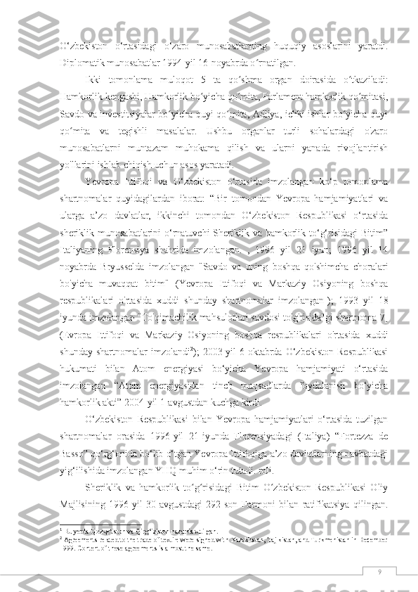 9O‘zbekiston   o‘rtasidagi   o‘zaro   munosabatlarning   huquqiy   asoslarini   yaratdi.
Diplomatik munosabatlar 1994-yil 16-noyabrda o rnatilgan.ʻ
Ikki   tomonlama   muloqot   5   ta   qo shma   organ   doirasida   o tkaziladi:	
ʻ ʻ
Hamkorlik kengashi, Hamkorlik bo yicha qo mita, Parlament hamkorlik qo mitasi,	
ʻ ʻ ʻ
Savdo va investitsiyalar bo yicha quyi qo mita, Adliya, ichki ishlar bo yicha quyi	
ʻ ʻ ʻ
qo mita   va   tegishli   masalalar.   Ushbu   organlar   turli   sohalardagi   o'zaro	
ʻ
munosabatlarni   muntazam   muhokama   qilish   va   ularni   yanada   rivojlantirish
yo'llarini ishlab chiqish uchun asos yaratadi.
Yevropa   Ittifoqi   va   O‘zbekiston   o‘rtasida   imzolangan   ko‘p   tomonlama
shartnomalar   quyidagilardan   iborat:   “Bir   tomondan   Yevropa   hamjamiyatlari   va
ularga   a’zo   davlatlar,   ikkinchi   tomondan   O‘zbekiston   Respublikasi   o‘rtasida
sheriklik munosabatlarini  o‘rnatuvchi  Sheriklik va hamkorlik to‘g‘risidagi  Bitim”
Italiyaning   Florensiya   shahrida   imzolangan.   ,   1996   yil   21   iyun;   1996   yil   14
noyabrda   Bryusselda   imzolangan   "Savdo   va   uning   boshqa   qo'shimcha   choralari
bo'yicha   muvaqqat   bitim"   (Yevropa   Ittifoqi   va   Markaziy   Osiyoning   boshqa
respublikalari   o'rtasida   xuddi   shunday   shartnomalar   imzolangan 1
);   1993   yil   18
iyunda imzolangan "To'qimachilik mahsulotlari savdosi to'g'risida"gi shartnoma [7]
(Evropa   Ittifoqi   va   Markaziy   Osiyoning   boshqa   respublikalari   o'rtasida   xuddi
shunday   shartnomalar   imzolandi 2
);   2003-yil   6-oktabrda   O‘zbekiston   Respublikasi
hukumati   bilan   Atom   energiyasi   bo‘yicha   Yevropa   hamjamiyati   o‘rtasida
imzolangan   “Atom   energiyasidan   tinch   maqsadlarda   foydalanish   bo‘yicha
hamkorlik akti” 2004-yil 1-avgustdan kuchga kirdi.
O‘zbekiston   Respublikasi   bilan   Yevropa   hamjamiyatlari   o‘rtasida   tuzilgan
shartnomalar   orasida   1996-yil   21-iyunda   Florensiyadagi   (Italiya)   “Fortezza   de
Basso” qo‘rg‘onida bo‘lib o‘tgan Yevropa Ittifoqiga a’zo davlatlarning navbatdagi
yig‘ilishida imzolangan YHQ muhim o‘rin tutadi. roli.
Sheriklik   va   hamkorlik   to g risidagi   Bitim   O zbekiston   Respublikasi   Oliy	
ʻ ʻ ʻ
Majlisining   1996-yil   30-avgustdagi   292-son   Farmoni   bilan   ratifikatsiya   qilingan.
1
 Bu yerda Qozog‘iston va Qirg‘iziston nazarda tutilgan.
2
 Agreements related to the trade of textile were signed with Kazakhstan, Tajikistan, and Turkmenistan in December
1999. Content of these agreements is almost the same. 