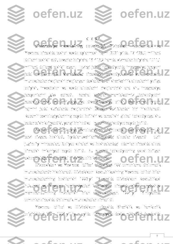 9KIRISH
Dissertаtsiyа   mаvzusining   dоlzаrbligi.   O‘zbekiston   Respublikasi   va
Yevropa   o‘rtasida   tashqi   savdo   aylanmasi   hajmi   2021   yilda   17   425,0   milliard
dollarni tashkil etdi, tovarlar bo‘yicha 16 413,9 hamda xizmatlar bo‘yicha 1011,1
milliard   dollarni   tashkil   etgan.   Hozirgi   jahon   iqtisodiyotida   integratsiya   jarayoni
jadal   rivojlanmoqda.   Mamlakatlar   o‘rtasidagi   iqtisodiy,   savdo   va   investitsion
munosabatlar rivojlanshi rivojlangan davlatlar bilan sherikchilik aloqalarini yo‘lga
qo‘yish,   investitsion   va   savdo   aloqalarini   rivojlantirish   ana   shu   integratsiya
jarayonlarini   aks   ettiradi.   Bаrchа   sоhаlаr   mamlakatimiz   iqtisodiyotini
rаqаmlаshtirish,   mоdernizаsiyа   vа   diversifikаtsiyа   qilish,   eksport   va   import
hajmini   jаdаl   sur’аtlаrdа   rivоjlаntirish   ustuvоr   vаzifаlаrdаn   biri   hisоblаnаdi.
Raqamli   texnologiyalarining   paydo   bo‘lishi   va   tarqalishi   global   iqtisodiyotga   shu
qadar ta’sir ko‘rsatdiki, yangi bir hodisa – raqamli iqtisodiyot paydo bo‘ldi.
Axborot-kommunikatsiya texnologiyalari ta’siri ostida odamlarning turmush
tarzi   o‘zgara   boshladi,   foydalanuvchilar   o‘rtasidagi   aloqalar   o‘zgardi   –   turli
jug‘rofiy   mintaqalar,   faoliyat   sohalari   va   boshqalardagi   odamlar   o‘rtasida   aloqa
o‘rnatish   imkoniyati   paydo   bo‘ldi.   Bu   raqamli   iqtisodiyotning   asosi   bo‘lgan
axborot aloqalarining jadal o‘sishiga olib kelmoqda.
O zbekiston   va   Yevropa   Ittifoqiʻ   o rtasidagi	ʻ   ikki   tomonlama   diplomatik
munosabatlardir hisoblanadi.   O zbekiston Respublikasining	
ʻ   Yevropa Ittifoqi   bilan
munosabatlarining   boshlanishi   1992-yil   15-aprelda   O zbekiston   Respublikasi	
ʻ
hukumati   va   Yevropa   hamjamiyatlari   komissiyasi   o rtasida   o zaro   anglashuv	
ʻ ʻ
memorandumining   imzolanishi   bilan   asos   solingan.   1994-yil   16-noyabrda
tomonlar o rtasida diplomatik munosabatlar o rnatildi.	
ʻ ʻ
Yevropa   Ittifoqi   va   O zbekiston   o rtasida   Sheriklik   va   hamkorlik	
ʻ ʻ
to g risidagi   bitim   1996-yil   iyun   oyida   Florensiyada   davlat   rahbarlari   darajasida	
ʻ ʻ 