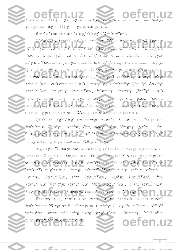 9Shartnoma   1999-yil   iyun   oyida   Fransiya   parlamenti   tomonidan   ratifikatsiya
qilinganidan keyin 1999-yil 1-iyulda kuchga kirdi.
Sheriklik va hamkorlik to'g'risidagi bitim taraflari.
O‘zbekiston   Respublikasi   bir   tomondan,   “A’zo   davlatlar”   nomli   Yevropa
hamjamiyatini   tashkil   etish   to‘g‘risidagi   shartnomada,   ko‘mir   va   po‘lat   bo‘yicha
Yevropa   hamjamiyatini   tashkil   etish   to‘g‘risidagi   shartnomada,   Atom   energiyasi
bo‘yicha Yevropa hamjamiyatini tashkil etish to‘g‘risidagi shartnomada – Belgiya
Qirolligida nazarda tutilgan tomonlar. Daniya, Germaniya Federativ Respublikasi,
Gretsiya Respublikasi, Ispaniya Qirolligi, Fransiya Respublikasi, Irlandiya, Italiya
Respublikasi,   Lyuksemburg   Buyuk   Gertsogligi,   Niderlandiya   Qirolligi,   Avstriya
Respublikasi,   Portugaliya   Respublikasi,   Finlyandiya,   Shvetsiya   Qirolligi,   Buyuk
Britaniya   va   Shimoliy   Irlandiya   Birlashgan   Qirolligi,   shuningdek,   Yevropa
hamjamiyati,   Yevropa   ko mir   va   po lat   hamjamiyati,   boshqa   qismining   Yevropaʻ ʻ
atom energiyasi hamjamiyati PCAning asosiy tomonlari hisoblanadi.
Qo'shilish   to'g'risidagi   shartnomaga   muvofiq   [8]   Evropa   Ittifoqiga   a'zo
davlatlar   va   Chexiya,   Estoniya,   Kipr,   Latviya,   Litva,   Vengriya,   Malta,   Polsha,
Slovakiya, Sloveniya o'rtasida 2003 yil 16 aprelda Afinada imzolangan va 2004 yil
1 mayda kuchga kirgan. davlatlar PCAga qo'shildi.
Bu jarayon “Chexiya Respublikasining qo shilishini hisobga olgan holda bir	
ʻ
tomondan   O zbekiston   Respublikasi,   ikkinchi   tomondan   Yevropa   hamjamiyatlari	
ʻ
va   ularga   a zo   davlatlar   o rtasida   sheriklik   o rnatish   to g risidagi   Sheriklik   va
ʼ ʻ ʻ ʻ ʻ
hamkorlik   to g risidagi   Bitimga   eslatma”   bilan   qonuniy   tartibga   solinadi.   ,
ʻ ʻ
Estoniya   Respublikasi,   Kipr   Respublikasi,   Latviya   Respublikasi,   Litva
Respublikasi,   Vengriya   Respublikasi,   Malta   Respublikasi,   Polsha   Respublikasi,
Slovakiya Respublikasi, Sloveniya Respublikasi Yevropa Ittifoqiga” [3] .
Shunday   qilib,   Sheriklik   va   hamkorlik   shartnomasida   ishtirok   etuvchi
davlatlar soni 25 taga yetdi. Bolgariya va Ruminiya 2007 yilda Ittifoqqa qo'shilishi
natijasida;   Evropa   Ittifoqining   oxirgi   yangi   a'zosi   -   Xorvatiya   2013   yilda
qo'shilgan; hozir 28 ta shtat bor. [9] 