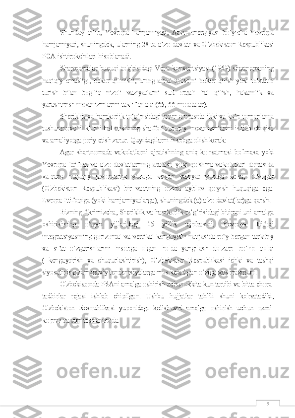 9Shunday   qilib,   Yevropa   hamjamiyati,   Atom   energiyasi   bo yicha   Yevropaʻ
hamjamiyati, shuningdek, ularning 28 ta a zo-davlati va O zbekiston Respublikasi	
ʼ ʻ
PCA ishtirokchilari hisoblanadi.
Shartnomalar huquqi to'g'risidagi Vena konventsiyasi (1969) shartnomaning
haqiqiy   emasligi,   bekor   qilinishi,   uning   amal   qilishini   bekor   qilish   yoki   to'xtatib
turish   bilan   bog'liq   nizoli   vaziyatlarni   sud   orqali   hal   qilish,   hakamlik   va
yarashtirish mexanizmlarini taklif qiladi (65, 66-moddalar).
Sheriklik va hamkorlik to‘g‘risidagi bitim doirasida ikki va ko‘p tomonlama
tushunmovchiliklarni hal etishning shaffof huquqiy mexanizmlarini ishlab chiqish
va amaliyotga joriy etish zarur. Quyidagilarni hisobga olish kerak:
Agar   shartnomada   vakolatlarni   ajratishning   aniq   ko'rsatmasi   bo'lmasa   yoki
Yevropa   Ittifoqi   va   a'zo   davlatlarning   aralash   yoki   qo'shma   vakolatlari   doirasida
xalqaro   huquqiy   javobgarlik   yuzaga   kelgan   vaziyat   yuzaga   kelsa,   da'vogar
(O'zbekiston   Respublikasi)   bir   vaqtning   o'zida   ayblov   qo'yish   huquqiga   ega.
Evropa Ittifoqiga (yoki hamjamiyatlarga), shuningdek (a) a'zo davlat(lar)ga qarshi.
Bizning fikrimizcha, Sheriklik va hamkorlik to‘g‘risidagi bitimni uni amalga
oshirishning   o‘tgan   yillaridagi   15   yillik   tajribasini,   Yevropa   Ittifoqi
integratsiyasining gorizontal va vertikal kengayishi natijasida ro‘y bergan tarkibiy
va   sifat   o‘zgarishlarini   hisobga   olgan   holda   yangilash   dolzarb   bo‘lib   qoldi
(   kengaytirish   va   chuqurlashtirish),   O‘zbekiston   Respublikasi   ichki   va   tashqi
siyosatining zamonaviy tendentsiyalarga mos keladigan o‘ziga xos mazmuni.
O'zbekistonda PSAni amalga oshirish uchun ikkita kun tartibi va bitta chora-
tadbirlar   rejasi   ishlab   chiqilgan.   Ushbu   hujjatlar   tahlili   shuni   ko'rsatadiki,
O'zbekiston   Respublikasi   yuqoridagi   kelishuvni   amalga   oshirish   uchun   ozmi-
ko'pmi qadam tashlamoqda. 