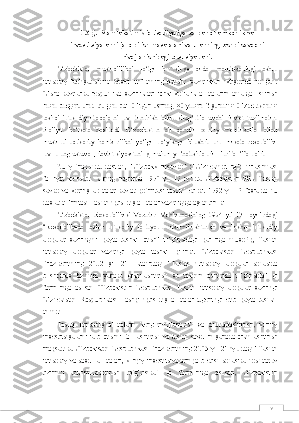 91.3-§.   Mamlakatimiz iqtisodiyotiga xalqaro hamkorlik va
investitsiyalarni jalb qilish masalalari va ularning tashqi savdoni
rivojlanishidagi xususiyatlari.
О‘zbekiston   mustaqillikni   qо‘lga   kiritishiga   qadar   mamlakatdagi   tashqi
iqtisodiy   faoliyat   sobiq   Sovet   Ittifoqining   tegishli   vazirliklari   ixtiyorida   bо‘lgan.
О‘sha   davrlarda   respublika   vazirliklari   ichki   xо‘jalik   aloqalarini   amalga   oshirish
bilan chegaralanib qolgan edi. О‘tgan asrning 80-yillari 2-yarmida О‘zbekistonda
tashqi   iqtisodiy   aloqalarni   rivojlantirish   bilan   shug‘ullanuvchi   davlat   tuzilmalari
faoliyat   kо‘rsata   boshladi.   О‘zbekiston   bir   qancha   xorijiy   mamlakatlar   bilan
mustaqil   iqtisodiy   hamkorlikni   yо‘lga   qо‘yishga   kirishdi.   Bu   masala   respublika
rivojining ustuvor, davlat siyosatining muhim yо‘nalishlaridan biri bо‘lib qoldi.
Bu   yо‘nalishda   dastlab,   “О‘zbekxorijsavdo”   (“О‘zbekinotorg”)   birlashmasi
faoliyat   kо‘rsatdi.   Uning   negizida   1990   yil   12   iyulda   О‘zbekiston   SSR   Tashqi
savdo   va   xorijiy   aloqalar   davlat   qо‘mitasi   tashkil   etildi.   1992   yil   12   fevralda   bu
davlat qо‘mitasi Tashqi iqtisodiy aloqalar vazirligiga aylantirildi.
О‘zbekiston   Respublikasi   Vazirlar   Mahkamasining   1994   yil   17   noyabrdagi
“Respublikada   tashqi   iqtisodiy   faoliyatni   takomillashtirish   va   Tashqi   iqtisodiy
aloqalar   vazirligini   qayta   tashkil   etish”   tо‘g‘risidagi   qaroriga   muvofiq,   Tashqi
iqtisodiy   aloqalar   vazirligi   qayta   tashkil   qilindi.   О‘zbekiston   Respublikasi
Prezidentining   2002   yil   21   oktabrdagi   “Tashqi   iqtisodiy   aloqalar   sohasida
boshqaruv   tizimini   yanada   erkinlashtirish   va   takomillashtirish   tо‘g‘risida”   gi
farmoniga   asosan   О‘zbekiston   Respublikasi   Tashqi   iqtisodiy   aloqalar   vazirligi
О‘zbekiston   Respublikasi   Tashqi   iqtisodiy   aloqalar   agentligi   etib   qayta   tashkil
qilindi.
Tashqi   iqtisodiy   aloqalarni   keng   rivojlantirish   va   chuqurlashtirish,   xorijiy
investitsiyalarni jalb etishni faollashtirish va tashqi savdoni  yanada erkinlashtirish
maqsadida О‘zbekiston Respublikasi  Prezidentining 2005 yil 21 iyuldagi “Tashqi
iqtisodiy va savdo aloqalari, xorijiy investitsiyalarni jalb etish sohasida boshqaruv
tizimini   takomillashtirish   tо‘g‘risida”   gi   farmoniga   asosan,   О‘zbekiston 