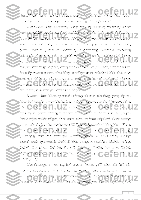 9Respublikasi  Tashqi  iqtisodiy   aloqalar  agentligi  О‘zbekiston   Respublikasi  Tashqi
iqtisodiy aloqalar, investitsiyalar va savdo vazirligi etib qayta tashkil qilindi.
О‘zbekiston   Respublikasining   tashqi   iqtisodiy   aloqalar,   investitsiyalar   va
savdo sohasidagi yangi strategiyasi quyidagi yо‘nalishlarni о‘z ichiga oladi: tashqi
iqtisodiy faoliyat, eksportni rag‘batlantirish, xorijiy investitsiyalar jalb etish, tashqi
savdoni   erkinlashtirish,   tashqi   savdo   aloqalarini   kengaytirish   va   mustahkamlash;
jahon   tovarlar   (kapitallar,   xizmatlar)   bozorlarining   kompleks   marketing
tadqiqotlarini   amalga   oshirish,   ichki   va   tashqi   bozorlar   istiqbollarini   hamda
samaradorligini   hisobga   olgan   holda   uluarning   ahvolini   chuqur   tahlil   etish   va
rivojlanishini prognoz qilish, xorijiy sheriklar bilan uzoq muddatli, barqaror savdo-
iqtisodiy   munosabatlarni   о‘rnatishga   qaratilgan   chora-tadbirlar   ishlab   chiqish   va
amalga oshirish; iqtisodiyotni rivojlantirish va raqobatbardoshligini oshirish hamda
uning jahon iqtisodiy tizimiga integratsiyalashuvi  bо‘yicha amaliy chora-tadbirlar
ishlab chiqish va amalga oshirish va boshqalar.
Mustaqil   Respublikaning   tashqi   iqtisodiy   aloqalar   sohasidagi   yangi   siyosati
jahondagi juda kо‘p mamlakatlar bilan kо‘p tomonlama aloqalarni kengaytirishda
о‘z ifodasini topmoqda. Hozirda О‘zbekiston 140 dan ortiq davlatlar bilan savdo-
iqtisodiy   aloqalarni   о‘rnatgan.   Shulardan   42   tasi   bilan   о‘zaro   savdoda   qulaylik
berish rejimi tadbiq etilgan, 47 ta davlat bilan esa investitsiyalarni  о‘zaro himoya
qilish bо‘yicha bitimlar imzolangan (2006). О‘zbekistonning Osiyo, Yaqin Sharq,
Yevropa va Amerikaning 70 dan ortiq davlatlari bilan savdo-iqtisodiy hamkorligi
yildan-yilga   rivojlanib   bormoqda.   Ularning   orasida   О‘zbekistonning   Rossiya
(tashqi   savdo   aylanmasida   ulushi   21,7%),   Koreya   Respublikasi   (5,9%),   Turkiya
(5,5%),   Qozog‘iston   (5,4   %),   Xitoy   (5,1%),   Eron   (4,9%),   Germaniya   (3,4%),
AQSH   (2,8%)   va   boshqa   mamlakatlar   bilan   iqtisodiy   aloqalari   muhim   о‘rinda
turadi (2006).
О‘zbekistonga,   asosan   quyidagi   tovarlar   import   yо‘li   bilan   olib   kelinadi:
mashina  va   uskunalar,  kimyo  mahsulotlari   va  plastmassa,   qora  va   rangli  metallar
va ulardan ishlangan buyumlar, farmatsevtika mahsulotlari, transport vositalari va
boshqalar.   Agar   mustaqillikning   dastlabki   yillarida   jami   eksport   hajmining   50% 