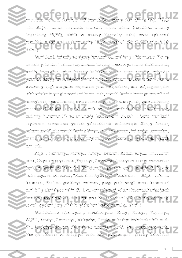 9miqdorida mahsulot  eksport  qilindi   (respublika   umumiy   eksportining   6%),   1379,9
mln.   AQSH   dollari   miqdorida   mahsulot   import   qilindi   (respublika   umumiy
importining   35,7%),   kichik   va   xususiy   biznesning   tashqi   savdo   aylan masi
respublika   tashqi   savdo   aylanma sining   18,0%   ni   tashkil   qildi   (1705,7   mln.  AQsh
dollari).
Mamlakatda iqtisodiy va siyosiy barqarorlikka erishish yо‘lida mustaqil likning
birinchi yillaridan boshlab  respublikada barqaror investitsiya muh iti shakllantirildi,
xorijiy   investorlar   uchun   huquqiy   kafolatlar   va   bir   qator   qonuniy   imtiyozlar
yaratildi. Xo rijiy investitsiyalar birinchi navbat da sanoatning ustuvor tarmoqlarini,
xususan   yoqilg‘i-energetika   majmuasini   jadal   rivojlantirish,   xalq   xо‘jaligining   ilm
talab sohalarida yangi quvvat larni barpo etish; respublikaning importga qaramligini
kamaytirish;   res publikaning   eksport   imkoniyatlarini   kuchaytirish, mahsulotlarning
raqobat bardoshligini   kо‘tarish,   kichik   va   о‘rta   tadbirkorlikni   ri vojlantirish,
qadimiy   h unarmandlik   va   an’ anaviy   kasbkorlar ni   tiklash;   о‘zaro   manfaatli
loyiha larni   hamkorlikda   yaratish   yо‘nalishla rida   sarflanmoqda.   Xorijiy   firmalar,
xalqaro tashkilotlar respublikaning  kimyo, gaz, neft sanoati, irrigatsiya  tarmoqlari,
qishloq   xо‘jaligini   rivojlantirish   bо‘yicha   yirik   investitsiya   loyixalari da   ishtirok
etmoqda.
AQSH,   Germaniya,   Fransiya,   Turkiya   davlatlari,  Xalqaro  valyuta   fondi,   Jah on
banki, Osiyo taraqqiyot banki, Yapo niya, Germaniya, Fransiya na boshqa mamlakat lar
banklari   kreditlari   hisobidan   Kо‘kdumaloq   gaz-neft   koni   о‘zlashtiril di,   Buxoro
neftni qayta ishlash zavodi,   “Zarafshon-Nyumont” О‘zbekiston —   AQSH qо‘shma
korxonasi,   Shо‘rtan   gaz- kimyo   majmuasi,   yuzga   yaqin   yengil   sanoat   korxonalari
qurilib foydalanishga top shirildi. Paxta xom ashyosini xalqaro  bozor talablariga javob
beradigan tayyor  mahsulot darajasiga qayta ishlashning  jami siklini qamraydigan yangi
texno logiyalarni joriy qilish bо‘yicha ham  loyihalar amalga oshirildi.
Mamlakatimiz   iqtisodiyotiga   inves titsiyalar   Xitoy,   Koreya,   Yaponiya,
AQSH, Rossiya, Germaniya, Malayziya,   Turkiya va boshqa davlatlardan jalb etildi.
Shu   jumladan,   Xalqaro   tiklanish   va   taraqqiyot   banki,   Osiyo   taraqqiyot   banki,
Yevropa   tiklanish   va   taraqqiyot   banki   kabi   qator   xalqaro   iqtisodiy   tashk ilotlar 