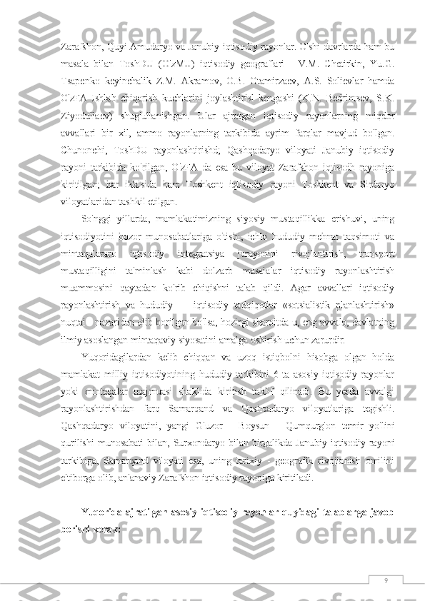 9Zarafshon, Quyi Amudaryo va Janubiy iqtisodiy rayonlar. O'shi davrlarda ham bu
masala   bilan   ToshDU   (O'zMU)   iqtisodiy   geograflari   -   V.M.   Chetirkin,   Yu.G.
Tsapenko   keyinchalik   Z.M.   Akramov,   O.B.   Otamirzaev,   A.S.   Solievlar   hamda
O'zFA   Ishlab   chiqarish   kuchlarini   joylashtirisl   kengashi   (K.N.   Bedrintsev,   S.K.
Ziyodullaev)   shug'ullanishgan.   Ular   ajratgan   iqtisodiy   rayonlarning   miqdor
avvallari   bir   xil,   ammo   rayonlarning   tarkibida   ayrim   farqlar   mavjud   bo'lgan.
Chunonchi,   ToshDU   rayonlashtirishd;   Qashqadaryo   viloyati   Janubiy   iqtisodiy
rayoni   tarkibida   ko'rilgan,   O'zFA   da   esa   bu   viloyat   Zarafshon   iqtisodh   rayoniga
kiritilgan;   har   ikkisida   ham   Toshkent   iqtisodiy   rayoni   Toshkent   va   Sirdaryo
viloyatlaridan tashkil etilgan.
So'nggi   yillarda,   mamlakatimizning   siyosiy   mustaqillikka   erishuvi,   uning
iqtisodiyotini   bozor   munosabatlariga   o'tishi,   ichki   hududiy   mehnat   taqsimoti   va
mintaqalararo   iqtisodiy   integratsiya   jarayonini   rivojlantirish,   transport
mustaqilligini   ta'minlash   kabi   dolzarb   masalalar   iqtisodiy   rayonlashtirish
muammosini   qaytadan   ko'rib   chiqishni   talab   qildi.   Agar   avvallari   iqtisodiy
rayonlashtirish   va   hududiy   —   iqtisodiy   tadqiqotlar   «sotsialistik   planlashtirish»
nuqtai - nazaridan olib borilgan bo'lsa, hozirgi sharoitda u, eng avvalo, davlatning
ilmiy asoslangan mintaqaviy siyosatini amalga oshirish uchun zarurdir.
Yuqoridagilardan   kelib   chiqqan   va   uzoq   istiqbolni   hisobga   olgan   holda
mamlakat   milliy   iqtisodiyotining   hududiy   tarkibini   6   ta   asosiy   iqtisodiy   rayonlar
yoki   mintaqalar   majmuasi   shaklida   kiritish   taklif   qilinadi.   Bu   yerda   avvalgi
rayonlashtirishdan   farq   Samarqand   va   Qashqadaryo   viloyatlariga   tegishli.
Qashqadaryo   viloyatini,   yangi   G'uzor   -   Boysun   -   Qumqurg'on   temir   yo'lini
qurilishi  munosabati  bilan,  Surxondaryo bilan  birgalikda  Janubiy  iqtisodiy  rayoni
tarkibiga,   Samarqand   viloyati   esa,   uning   tarixiy   -   geografik   rivojlanish   omilini
e'tiborga olib, an'anaviy Zarafshon iqtisodiy rayoniga kiritiladi.
Yuqorida   ajratilgan   asosiy   iqtisodiy   rayonlar   quyidagi   talablarga   javob
berishi kerak: 