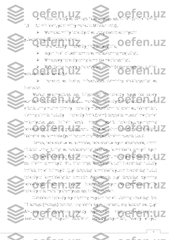 9 Katta iqtisodiy va demografik salohiyatga ega bo'lishi (aholisi hamida
1,5 — 2,0 mln kishi, yalpi milliy mahsulot 5/oizdan ortiq);
 Mamlakat milliy iqtisodiyoti va uning eksport salohiyatini 
yuksaltirishda faol ishtirok etishi;
 Ichki hududiy — iqtisodiy jihatidan yaxlitlik;
 Rayon hosil qiluvchi tarmoq va markazlarning mavjudligi;
 Mintaqaviy iqtisodiyotning kompleks rivojlanganligi;
 Xo'jalikning bazaviy sohalariga ega bo'lishi (elektr energetika, qurilish
vapaxta tozalash sanoati);
 Transport   va   boshqa   infrastruktura   tizimining   shakllanganligi   va
boshqalar.
Mazkur   imkoniyatlarga   ega   bo'lgan   har   bir   iqtisodiy   rayon   ikki   asosiy
vazifasini   bajaradi:   birinchidan,   u   mamlakat   iqtisodiyotining   katta   bir   qismi
sifatida uning muhim ijtimoiy - iqtisodiy muammolarini hal etishi va, ikkinchidan,
o'zining alohida hududiy — iqtisodiy birlik (tizim) darajasida mustaqil rivojlanish
imkoniyatiga   ega   bo'lishi   kerak.   Birinchi   vazifa   iqtisodiy   rayonlarning
ixtisoslashuvi,   ularning   mintaqalararo,   milliy   va   jahon   bozorlariga   chiqishini,
ikkinchisi esa kompleks (ya'ni har tomonlama) rivojlanishini nazarda tutadi.
Demak,   ixtisoslashuv   va   kompleks;   ixtisoslashuv   rayon   «basharasi»,   o'rnini
ifodalab   uning   faolligi   va   harakatchanligi   belgilasa,   komplekslik   tamoyili   rayon
xo'jaligining ichki jihatdan har tomonlama rivojlanishi, mahalliy muammolarni hal
eta   olishini   ta'minlaydi.   Shu   bilan   birga   komplekslik   turli   bosqichdagi   hududiy
birlikda bir xil bo'lmaydi. Quyi darajadagi komplekslik yuqori bosqichdagi hudud
iqtisodiyoti   kompleksligidan   torroqdir.   Ayni   vaqtda   quyi   darajadagi   rayonning
ixtisoslashgan   tarmoqlari   yuqori   bosqichdagi   rayon   va   mamlakat   milliy
iqtisodiyotida mahalliy ahamiyatga ega bo'lishi mumkin.
O'zbekiston iqtisodiy rayonlarining maydoni har xil: ularning o'rtasidagi farq
12 karraga (martaga)  barobar. Eng kichik  rayon Toshkent, eng  kattalari  esa  Quyi
Amudaryo   va   Zarafshon   iqtisodiy   rayonlaridir.   Birgina   Qoraqalpog'iston
Respublikasining   maydoni   Zarafshon   iqtisodiy   rayonidan,   Navoiy   viloyati 