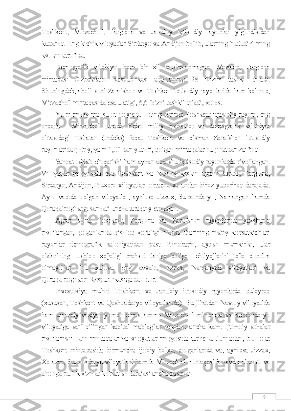 9Toshkent,   Mirzacho'l,   Farg'ona   va   Janubiy   iqtisodiy   rayonlar   yig'indisidan
kattaroq. Eng kichik viloyatlar Sirdaryo va Andijon bo'lib, ularning hududi 4 ming
kv. km atrofida.
Demografik   salohiyat   ham   bir   xil   taqsimlanmagan.   Masalan,   Farg'ona
mintaqasi   O'zbekiston   Respublikasi   aholisining   28   foizini   tashkil   qiladi.
Shuningdek, aholi soni Zarafshon va Toshkent iqtisodiy rayonlarida ham ko'proq,
Mirzacho'l mintaqasida esa u atigi, 6,6 foizni tashkil qiladi, xolos.
Yalpi milliy mahsulot bo'yicha oldingi o'rinda Toshkent iqtisodiy rayoni, eng
orqada   -   Mirzacho'l   turadi.   Yalpi   milliy   mahsulot   va   demografik   salohiyat
o'rtasidagi   nisbatan   (indeks)   faqat   Toshkent   va   qisman   Zarafshon   iqtisodiy
rayonlarida ijobiy, ya'ni 1,00 dan yuqori, qolgan mintaqalar bu jihatdan zaifroq.
Sanoat ishlab chiqarishi ham aynan ana shu iqtisodiy rayonlarda rivojlangan.
Viloyatlar   miqyosida   esa   Toshkent   va   Navoiy   keskin   ajralib   turadi;   Farg'ona,
Sirdaryo, Andijon, Buxoro viloyatlari o'rtacha va undan biroz yuqoriroq darajada.
Ayni   vaqtda   qolgan   viloyatlar,   ayniqsa   Jizzax,   Surxondaryo,   Namangan   hamda
Qoraqalpog'iston sanoati uncha taraqqiy etmagan.
Agrar   soha,   Toshkent,   Farg'ona   va   Zarafshon   rayonlarida   yaxshiroq
rivojlangan,   qolganlarida   qishloq   xo'jaligi   mahsulotlarining   nisbiy   ko'rsatkichlari
rayonlar   demografik   salohiyatidan   past.   Binobarin,   aytish   mumkinki,   ular
o'zlarining   qishloq   xo'jaligi   mahsulotlariga   bo'lgan   ehtiyojlarini   to'la   qondira
olmaydilar.   Bu   xulosa,   eng   avvalo,   Jizzax,   Namangan   viloyatlari   va
Qoraqalpog'iston Respublikasiga dahldor.
Investitsiya   muhiti   Toshkent   va   Janubiy   iqtisodiy   rayonlarda   qulayroq
(xususan,  Toshkent  va Qashqadaryo viloyatlarida). Bu jihatdan Navoiy viloyatida
ham   umumiy   vaziyat   yomon   emas,   ammo   Mirzacho'l   mintaqasi   va   Surxondaryo
viloyatiga   sarf   qilingan   kapital   mablag'lar   miqdori   ancha   kam.   Ijtimoiy   sohalar
rivojlanishi   ham   mintaqalar   va   viloyatlar   miqyosida   turlicha.   Jumladan,   bu   holat
Toshkent   mintaqasida   birmuncha   ijobiy   bo'lsa,   qolganlarida   va,   ayniqsa   Jizzax,
Xorazm, Surxondaryo viloyatlari hamda Mirzacho'l mintaqasida savdo oboroti va
aholiga pullik xizmat ko'rsatish darajasi ancha pastroq. 