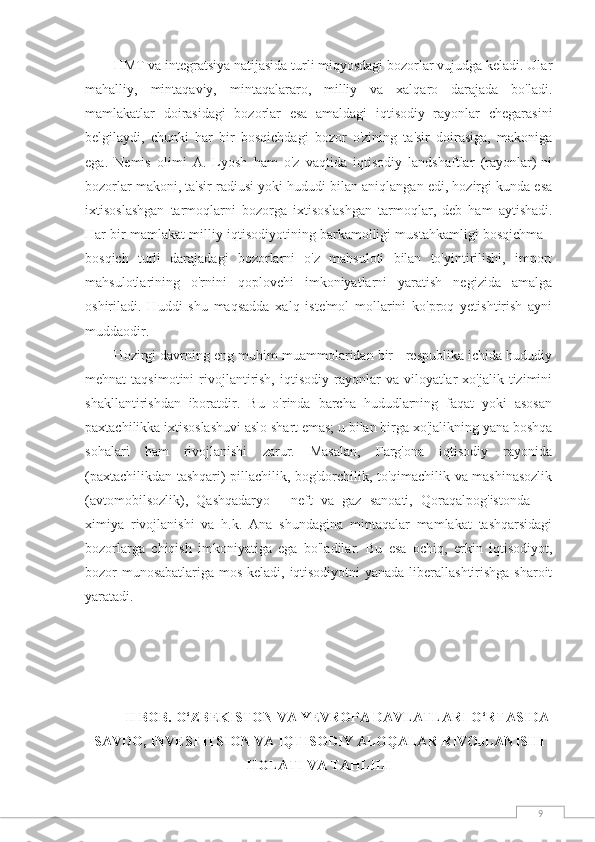 9HMT va integratsiya natijasida turli miqyosdagi bozorlar vujudga keladi. Ular
mahalliy,   mintaqaviy,   mintaqalararo,   milliy   va   xalqaro   darajada   bo'ladi.
mamlakatlar   doirasidagi   bozorlar   esa   amaldagi   iqtisodiy   rayonlar   chegarasini
belgilaydi,   chunki   har   bir   bosqichdagi   bozor   o'zining   ta'sir   doirasiga,   makoniga
ega.   Nemis   olimi   A.   Lyosh   ham   o'z   vaqtida   iqtisodiy   landshaftlar   (rayonlar)-ni
bozorlar makoni, ta'sir radiusi yoki hududi bilan aniqlangan edi, hozirgi kunda esa
ixtisoslashgan   tarmoqlarni   bozorga   ixtisoslashgan   tarmoqlar,   deb   ham   aytishadi.
Har bir mamlakat milliy iqtisodiyotining barkamolligi mustahkamligi bosqichma -
bosqich   turli   darajadagi   bozorlarni   o'z   mahsuloti   bilan   to'yintirilishi,   import
mahsulotlarining   o'rnini   qoplovchi   imkoniyatlarni   yaratish   negizida   amalga
oshiriladi.   Huddi   shu   maqsadda   xalq   iste'mol   mollarini   ko'proq   yetishtirish   ayni
muddaodir.
Hozirgi davrning eng muhim muammolaridan bir - respublika ichida hududiy
mehnat   taqsimotini  rivojlantirish,  iqtisodiy   rayonlar  va  viloyatlar   xo'jalik  tizimini
shakllantirishdan   iboratdir.   Bu   o'rinda   barcha   hududlarning   faqat   yoki   asosan
paxtachilikka ixtisoslashuvi aslo shart emas; u bilan birga xo'jalikning yana boshqa
sohalari   ham   rivojlanishi   zarur.   Masalan,   Farg'ona   iqtisodiy   rayonida
(paxtachilikdan tashqari) pillachilik, bog'dorchilik, to'qimachilik va mashinasozlik
(avtomobilsozlik),   Qashqadaryo   -   neft   va   gaz   sanoati,   Qoraqalpog'istonda   —
ximiya   rivojlanishi   va   h.k.   Ana   shundagina   mintaqalar   mamlakat   tashqarsidagi
bozorlarga   chiqish   imkoniyatiga   ega   bo'ladilar.   Bu   esa   ochiq,   erkin   iqtisodiyot,
bozor munosabatlariga mos keladi, iqtisodiyotni  yanada liberallashtirishga sharoit
yaratadi.
II BOB.  O‘ZBEKISTON VA YEVROPA DAVLATLARI O‘RTASIDA
SAVDO, INVESTITSION VA IQTISODIY ALOQALAR   RIVOJLANISHI
HOLATI VA  TAHLILI 